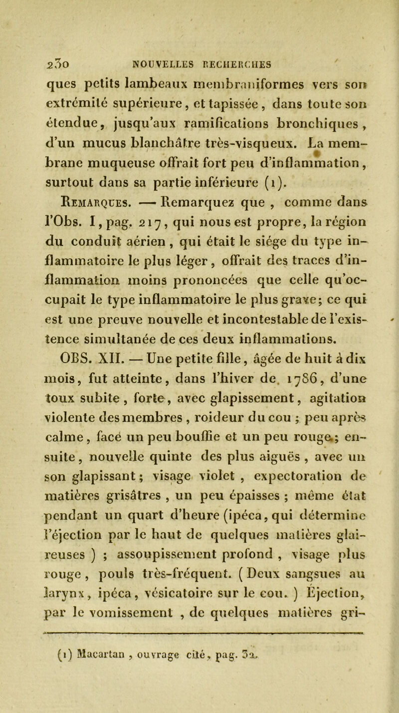 ques petits lambeaux membraniformes vers son extrémité supérieure, et tapissée , dans toute son étendue, jusqu’aux ramifications bronchiques, d’un mucus blanchâtre très-visqueux. La mem- brane muqueuse offrait fort peu d’inflammation , surtout dans sa partie inférieure (1). Remarques. — Remarquez que , comme dans l’Obs. I, pag. 217, qui nous est propre, la région du conduit aérien , qui était le siège du type in- flammatoire le plus léger , offrait des traces d’in- flammation moins prononcées que celle qu’oc- cupait le type inflammatoire le plus gra^e; ce qui est une preuve nouvelle et incontestable de l’exis- tence simultanée de ces deux inflammations. OBS. XII. — Une petite fille, âgée de huit à dix mois, fut atteinte, dans l’hiver de 1786, d’une toux subite, forte, avec glapissement, agitation violente des membres , roideur du cou ; peu après calme, face un peu bouffie et un peu rouge.; en- suite , nouvelle quinte des plus aiguës , avec un son glapissant ; visage violet, expectoration de matières grisâtres , un peu épaisses ; meme état pendant un quart d’heure (ipéca, qui détermine l’éjection par le haut de quelques matières glai- reuses ) ; assoupissement profond , visage plus rouge , pouls très-fréquent. ( Deux sangsues au larynx, ipéca, vésicatoire sur le cou. ) Éjection, par le vomissement , de quelques matières gri- (1) Macartan , ouvrage cité, pag. 3 a,