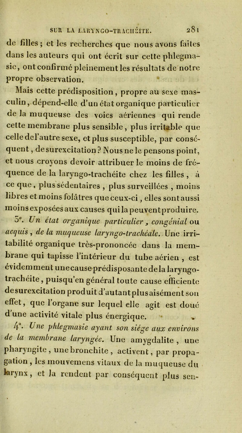 de filles; et les recherches que nous avons faites dans les auteurs qui ont écrit sur cette phlegma- sie, ont confirmé pleinement les résultats de notre propre observation. Mais cette prédisposition, propre au sexe mas- culin, dépend-elle d’un état organique particulier de la muqueuse des voies aériennes qui rende celte membrane plus sensible, plus irritable que celle del autre sexe, et plus susceptible, par consé- quent , de surexcitation ? Nous ne le pensons point, et nous croyons devoir attribuer le moins de fré- quence de la laryngo-trachéite chez les filles , à ce que, plus sédentaires , plus surveillées , moins libres et moins lolâtres que ceux-ci, elles sont aussi moins exposées aux causes qui la peuvent produire. 5°. Un état organique particulier, congénial ou acquis , de la muqueuse laryngo-trachéale. Une irri- tabilité organique très-prononcée dans la mem- brane qui tapisse l’intérieur du tube aérien , est évidemment unecause prédisposante delà laryngo- trachéite , puisqu en général toute cause efficiente desurexcitation produit d’autantplusaisément son effet, que 1 organe sur lequel elle agit est doué d une activité vitale plus énergique. » 4 . Une jjlilegmasie ayant son siège aux environs de la membrane laryngée. Une amygdalite , une pharyngite, une bronchite , activent, par propa- gation , les mouvemens vitaux de la muqueuse du larynx, et la rendent par conséquent plus son-