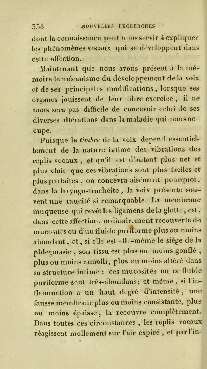 ^ O U V E LLE S r, E C H E P, G II £ S i-'ü J JO dont la connaissance peut nous servir à expliquer les phénomènes vocaux qui se développent dans cette affection. Maintenant que nous avons présent à la mé- moire le mécanisme du développement delà voix et de ses principales modifications , lorsque ses organes jouissent de leur libre exercice , il ne nous sera pas difficile de concevoir celui de ses diverses altérations dans la maladie qui nous oc- cupe. Puisque le timbre de la voix dépend essentiel- lement de la nature intime des vibrations des replis vocaux , et qu’il est d’autant plus net et plus clair que ces vibrations sont plus faciles et plus parfaites , on concevra aisément pourquoi, dans la laryngo-trachéite „ la voix présente sou- vent une raucité si remarquable. La membrane muqueuse qui revêt les ligamens delà glotte, est, dans cette affection, ordinairement recouverte de mucosités ou d’un fluide purfforme plus ou moins abondant, et, si elle est elle-même le siège de la phîegmasie , son tissu est plus ou moins gonflé , plus ou moins ramolli, plus ou moins altéré dans sa structure intime : ces mucosités ou ce fluide puriforme sont très-abondans; et même , si 1 in- flammation a un haut degré d’intensité, une fausse membrane plus ou moins consistante, plus ou moins épaisse, la recouvre complètement. Dans toutes ces circonstances , les replis vocaux réagissent mollement sur l’air expiré , et pari in-