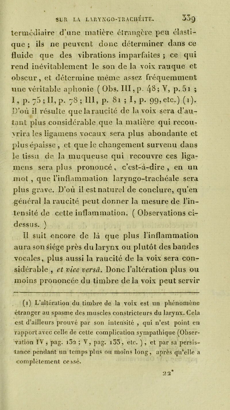 tenuciliaire d’une matière étrangère peu élasti- que ; ils ne peuvent donc déterminer dans ce fluide que des vibrations imparfaites ; ce qui rend inévitablement le son de la voix rauque et obscur, et détermine même assez fréquemment une véritable aphonie ( Obs. III, p. 4$; V, p. 5i ; 1, p. 75 ; II, p. 78 ; 111, p. 81 ; I, p. 99, etc.) (1). D’où il résulte quelaraucité de la voix sera d’au- tant plus considérable que la matière qui recou- vrira les ligamens vocaux sera plus abondante et plus épaisse , et que le changement survenu dans }e tissu de la muqueuse qui recouvre ces liga- mens sera plus prononcé, c’est-à-dire, en un mol , que l’inflammation laryngo-trachéale sera pins grave. D’où il est naturel de conclure, qu’en général la raucité peut donner la mesure de l’in- tensité de cette inflammation. ( Observations ci- dessus. ) Il suit encore de là que plus l’inflammation aura son siège près du larynx ou plutôt des bandes vocales, plus aussi la raucité de la voix sera con- sidérable , et vice versa. Donc l’altération plus ou moins prononcée du timbre de la voix peut servir (1) L’altération du timbre de la voix est un phénomène étranger au spasme des muscles constricteurs du larynx. Cela est d’ailleurs prouvé par son intensité , qui n’est point en rapport avec celle de cette complication sympathique (Obser- vation IV, pag. i32 ; V, pag. i53, etc. ), et par sa persis- tance pendant un temps plus ou moins long, après qu’elle a ■complètement cessé.