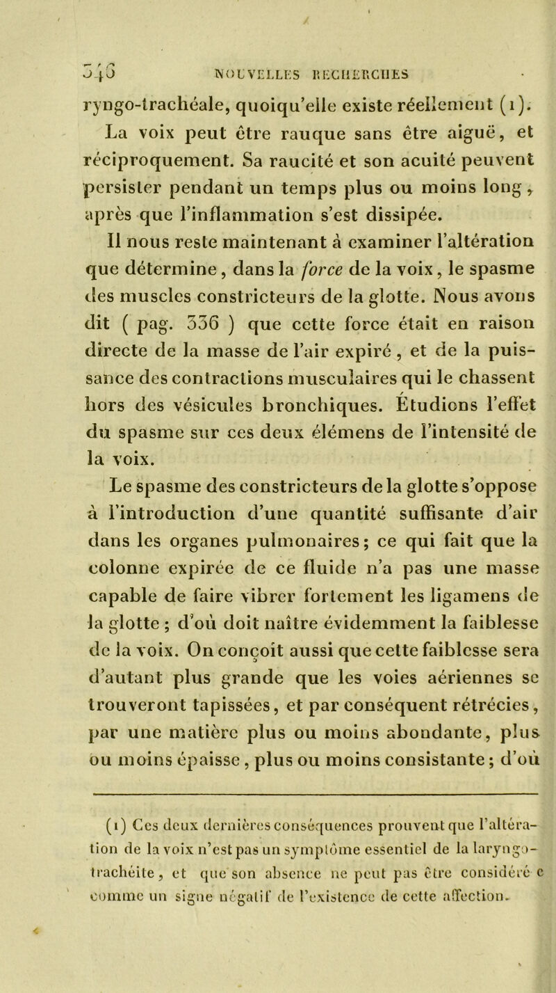 ryngo-trachéale, quoiqu’elle existe réellement (1). La voix peut être rauque sans être aiguë, et réciproquement. Sa raucité et son acuité peuvent persister pendant un temps plus ou moins long,. après que l’inflammation s’est dissipée. Il nous reste maintenant à examiner l’altération que détermine, dans la force de la voix, le spasme des muscles constricteurs de la glotte. Nous avons dit ( pag. 356 ) que cette force était en raison directe de la masse de l’air expiré , et de la puis- sance des contractions musculaires qui le chassent hors des vésicules bronchiques. Étudions l’effet du spasme sur ces deux élémens de l’intensité de la voix. Le spasme des constricteurs de la glotte s’oppose à l’introduction d’une quantité suffisante d’air dans les organes pulmonaires; ce qui fait que la colonne expirée de ce fluide n’a pas une masse capable de faire vibrer fortement les ligamens de la glotte ; d'où doit naître évidemment la faiblesse de la voix. On conçoit aussi que cette faiblesse sera d’autant plus grande que les voies aériennes se trouveront tapissées, et par conséquent rétrécies, par une matière plus ou moins abondante, plus ou moins épaisse, plus ou moins consistante ; d’où (i) Ces (leux dernières conséquences prouvent que l’altéra- tion de la voix n’est pas un symptôme essentiel de la laryngo- trachéite, et que son absence ne peut pas être considéré c comme un signe négatif de l’existence de cette affection.