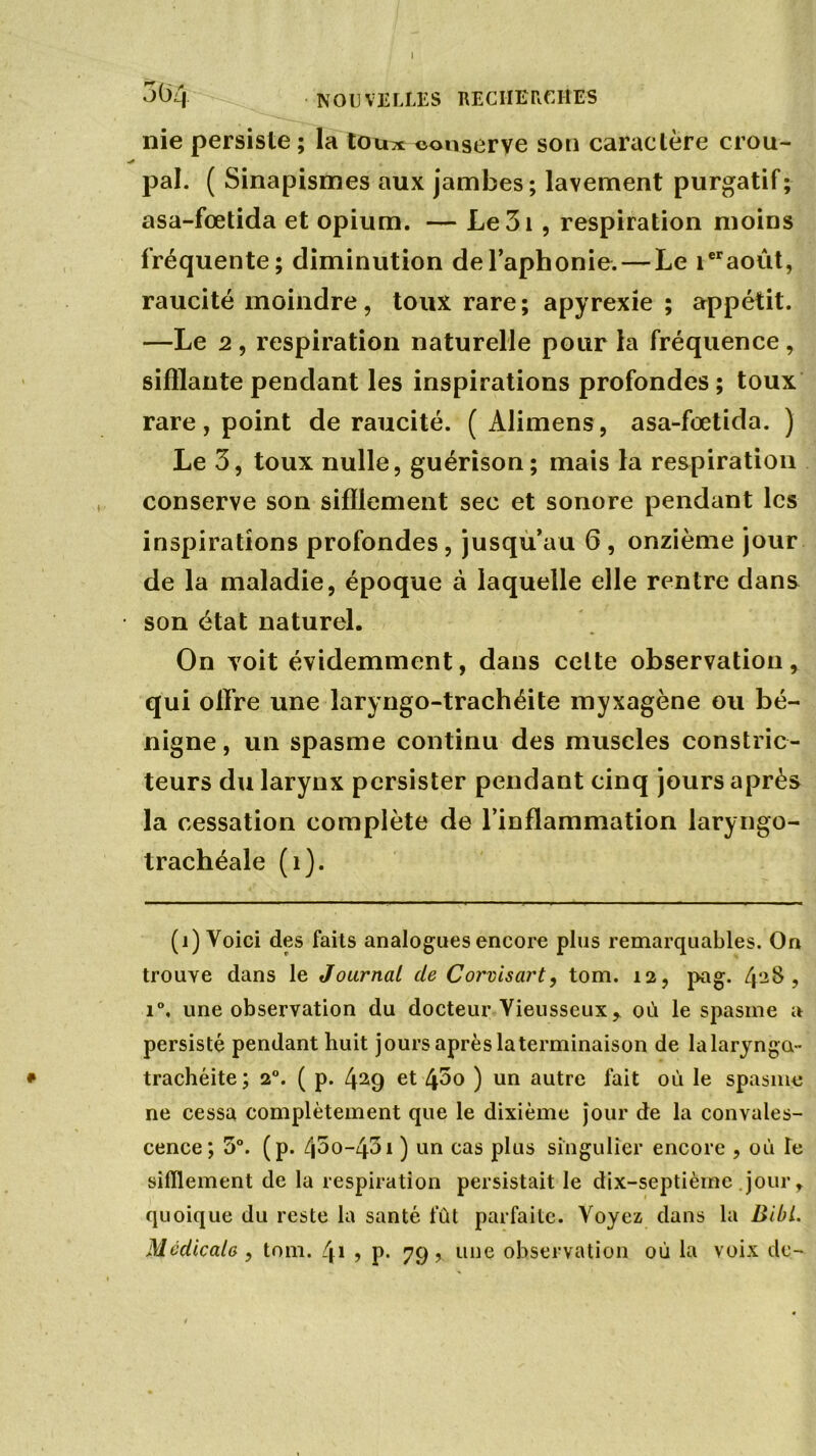 I 304 NOUVELLES RECHERCHES nie persiste ; la tou^ conserve son caractère croît- pal. ( Sinapismes aux jambes; lavement purgatif; asa-fœtida et opium. — Le3i , respiration moins fréquente; diminution de l’aphonie. — Le ieraoût, raucité moindre, toux rare; apyrexie ; appétit. —Le 2 , respiration naturelle pour la fréquence , sifflante pendant les inspirations profondes ; toux rare, point de raucité. ( Alimens, asa-fœtida. ) Le 3, toux nulle, guérison; mais la respiration conserve son sifflement sec et sonore pendant les inspirations profondes, jusqu’au 6 , onzième jour de la maladie, époque à laquelle elle rentre dans son état naturel. On voit évidemment, dans celte observation, qui offre une laryngo-trachéite myxagène ou bé- nigne, un spasme continu des muscles constric- teurs du larynx persister pendant cinq jours après la cessation complète de l’inflammation laryngo- trachéale (î). (i) Voici des faits analogues encore plus remarquables. On trouve dans le Journal de Corvisart, tom. 12, pag. 42$ ? i°, une observation du docteur Yieusseuxy où le spasme a persisté pendant huit jours après la terminaison de lalarynga- • trachéite; 20. ( p. 4(i) 29 et 45o ) un autre fait où le spasme ne cessa complètement que le dixième jour de la convales- cence; 5°. (p. 4^0-431 ) un cas plus singulier encore , où Te sifflement de la respiration persistait le dix-septième jour, quoique du reste la santé fût parfaite. Voyez dans la Bibi. Médicale , tom. C\\ , p. 79, une observation où la voix de-