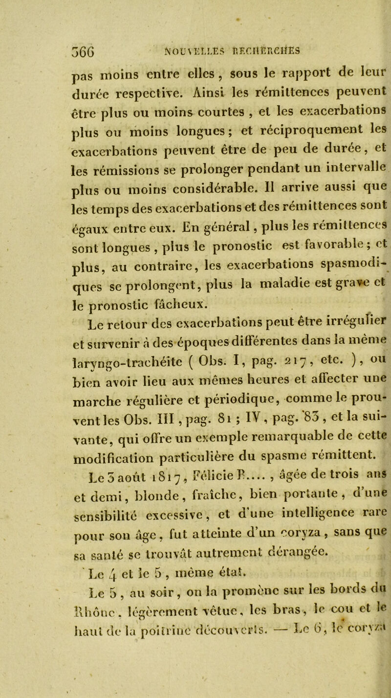 pas moins entre elles ? sous le rapport de leur durée respective. Ainsi les rémittences peuvent être plus ou moins courtes , et les exacerbations plus ou moins longues; et réciproquement les exacerbations peuvent être de peu de durée, et les rémissions se prolonger pendant un intervalle plus ou moins considérable. Il arrive aussi que les temps des exacerbations et des remittences sont égaux entre eux. En général, plus les rémittences sont longues , plus le pronostic est favorable ; et plus, au contraire, les exacerbations spasmodi- ques se prolongent, plus la maladie est giave et le pronostic fâcheux. Le retour des exacerbations peut être irrégulier et survenir à des époques differentes dans îa même larvngo-trachéite ( Obs. I, pag. 217, e^c. ), ou bien avoir lieu aux mêmes heures et affecter une marche régulière et périodique, comme le prou- vent les Obs. III, pag. > IV i PaG- sa- vante, qui offre un exemple remarquable de cette modification particulière du spasme rémittent. Le 5 août 1817, FélicielL... , âgée de trois ans et demi, blonde, fraîche, bien portante, d’une sensibilité excessive, et d’une intelligence rare pour son âge, fut atteinte d’un coryza, sans que sa santé se trouvât autrement dérangée. Le 4 et le 5 , même état. Le 5 , au soir, on la promène sur les bords du Il h ô ne. légèrement vêtue, les bras, le cou et le. haut de la poitrine découverts. — Le 6, le col}/a