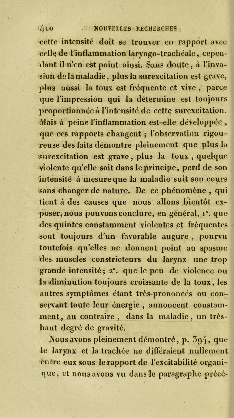 cette intensité doit se trouver en rapport avec celle de l'inflammation laryngo-trachéale, cepen- dant il n’en est point ainsi. Sans doute, à l’inva- sion de la maladie, plus la surexcitation est grave, plus aussi la toux est fréquente et vive , parce que l’impression qui la détermine est toujours proportionnée à l’intensité de cette surexcitation. Mais à peine l’inflammation est-elle développée , que ces rapports changent ; l’observation rigou- reuse des faits démontre pleinement que plus la surexcitation est grave, plus la toux , quelque violente qu’elle soit dans le principe, perd de son intensité à mesure que la maladie suit son cours sans changer de nature. De ce phénomène , qui tient à des causes que nous allons bientôt ex- poser, nous pouvons conclure, en général, i°. que des quintes constamment violentes et fréquentes sont toujours d’un favorable augure , pourvu toutefois qu’elles ne donnent point au spasme des muscles constricteurs du larynx une trop grande intensité; 2°. que le peu de violence ou la diminution toujours croissante de la toux, les autres symptômes étant très-prononcés ou con- servant toute leur énergie , annoncent constam- ment, au contraire , dans la maladie, un très- haut degré de gravité. Nous avons pleinement démontré, p. 394? que le larynx et la trachée ne différaient nullement entre eux sous le rapport de l’excitabilité organi- que, et nous avons vu dans le paragraphe précc-