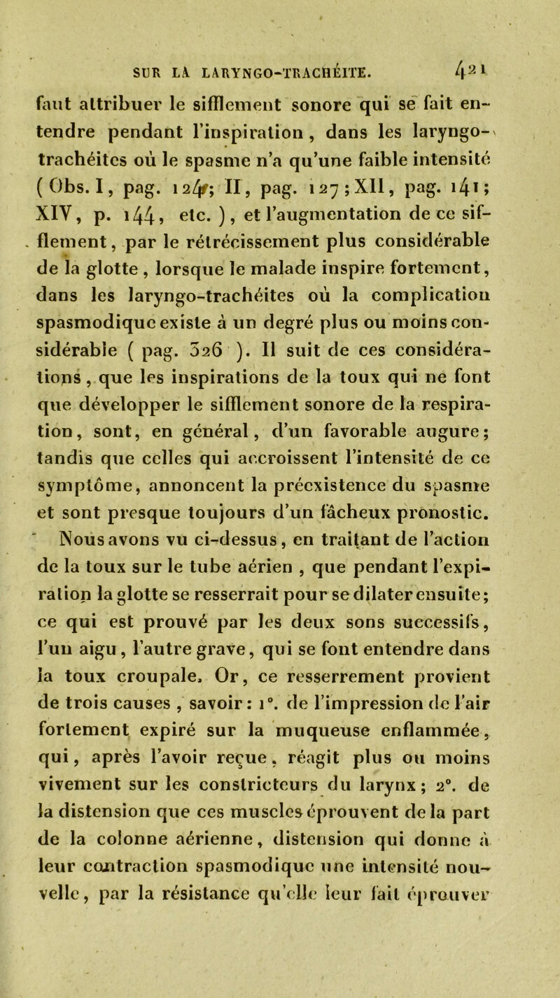 faut attribuer le sifflement sonore qui se fait en- tendre pendant l’inspiration , dans les laryngo- trachéites où le spasme n’a qu’une faible intensité ( Obs. I, pag. 124f; II, pag. 127; XII, pag. 1415 XIV, p. i44? etc. ), et l’augmentation de ce sif- , flement, par le rétrécissement plus considérable a de la glotte , lorsque le malade inspire fortement, dans les laryngo-trachéites où la complication spasmodique existe à un degré plus ou moins con- sidérable ( pag. 526 ). Il suit de ces considéra- tions , que les inspirations de la toux qui ne font que développer le sifflement sonore de la respira- tion, sont, en général, d’un favorable augure; tandis que celles qui accroissent l’intensité de ce symptôme, annoncent la préexistence du spasme et sont presque toujours d’un fâcheux pronostic. Nous avons vu ci-dessus, en traitant de l’action de la toux sur le tube aérien , que pendant l’expi- ration la glotte se resserrait pour se dilater ensuite; ce qui est prouvé par les deux sons successifs, l’un aigu , l’autre grave, qui se font entendre dans la toux croupale. Or, ce resserrement provient de trois causes , savoir: i°. de l’impression de l’air fortement expiré sur la muqueuse enflammée, qui, après l’avoir reçue, réagit plus ou moins vivement sur les constricteurs du larynx; 20. de la distension que ces muscles éprouvent delà part de la colonne aérienne, distension qui donne à leur contraction spasmodique une intensité nou- velle, par la résistance qu elle leur fait éprouver