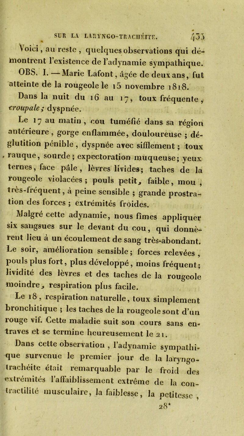 SUR LA LARYNGO-TR A CHIITE. /i55 n ■ \oici, au reste , quelques observations qui dé- montrent 1 existence de l’adynamie sympathique. OBS. I. Marie Lafont, âgée de deux ans, fut atteinte de la rougeole le i5 novembre 1818. Dans la nuit du 16 au 17, toux fréquente , 1croupale; dyspnée. Le 17 au matin , cou tuméfié dans sa région antérieure , gorge enflammée, douloureuse ; dé- glutition pénible , dyspnée avec sifflement ; toux , rauque, sourde; expectoration muqueuse; yeux ternes, face pâle, lèvres livides; taches de la rougeole violacées; pouls petit, faible, mou , ties-fiéquent, à peine sensible ; grande prostra- tion des forces ; extrémités froides. Malgré cette adynamie, nous fîmes appliquer six sangsues sur le devant du cou, qui donnè- rent lieu a un écoulement de sang très-abondant. Le soir, amelioration sensible ; forces relevées , pouls plus fort, plus développé, moins fréquent; lividité des lèvres et des taches de la rougeole moindre, respiration plus facile. Le 18, respiration naturelle, toux simplement bronchitique ; les taches de la rougeole sont d’un rouge vif. Cette maladie suit son cours sans en- traves et se termine heureusement le 21. Dans cette observation , l’adynamie sympathi- que survenue le premier jour de la laryngo- trachéitc était remarquable par le froid des extrémités l’aflaiblissement extrême de la con- tractilité musculaire, la faiblesse, la petitesse ,