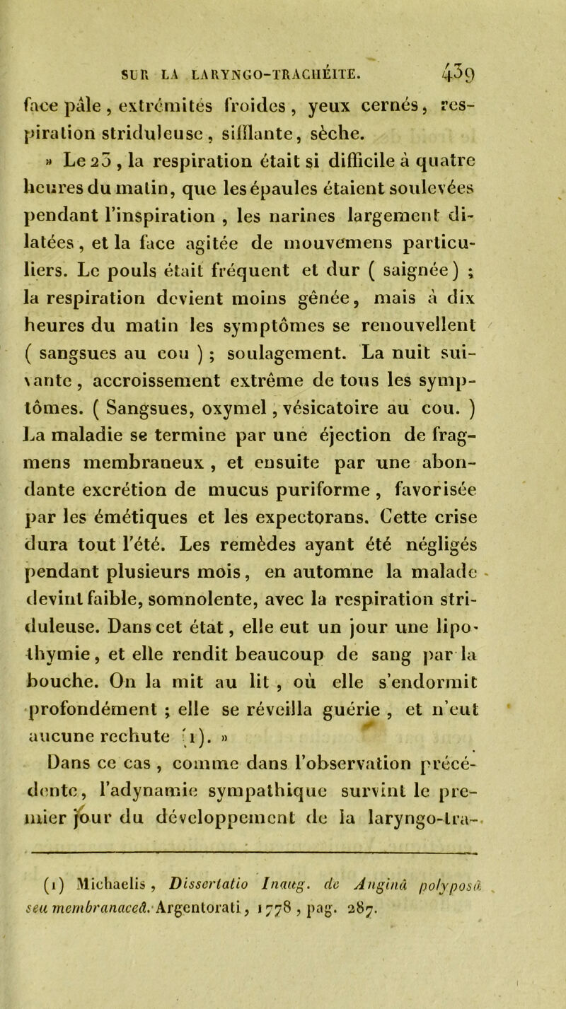 face pâle, extrémités froides, yeux cernés, res- piration striduleuse, sifflante, sèche. » Le 23 , la respiration était si difficile à quatre heures du malin, que lesépaules étaient soulevées pendant l’inspiration , les narines largement di- latées , et la face agitée de mouvemens particu- liers. Le pouls était fréquent et dur ( saignée) ; la respiration devient moins gênée, mais à dix heures du matin les symptômes se renouvellent ( sangsues au cou ) ; soulagement. La nuit sui- vante , accroissement extrême de tous les symp- tômes. ( Sangsues, oxymel, vésicatoire au cou. ) La maladie se termine par une éjection de frag- mens membraneux , et ensuite par une abon- dante excrétion de mucus puriforme , favorisée par les émétiques et les expectorans. Cette crise dura tout l’été. Les remèdes ayant été négligés pendant plusieurs mois, en automne la malade devint faible, somnolente, avec la respiration stri- duleuse. Dans cet état, elle eut un jour une lipo- thymie, et elle rendit beaucoup de sang par la bouche. On la mit au lit , où elle s’endormit profondément •> elle se réveilla guérie , et n’eut aucune rechute '1). » Dans ce cas , connue dans l’observation précé- dente, l’adynamie sympathique survint le pre- mier jour du développement de la laryngo-tra- (1) Michaelis, Disscrtcitio Inaitg. de Anginâ polyposâ seumembranaceâ. Argentorati, 1778, pag. 287.