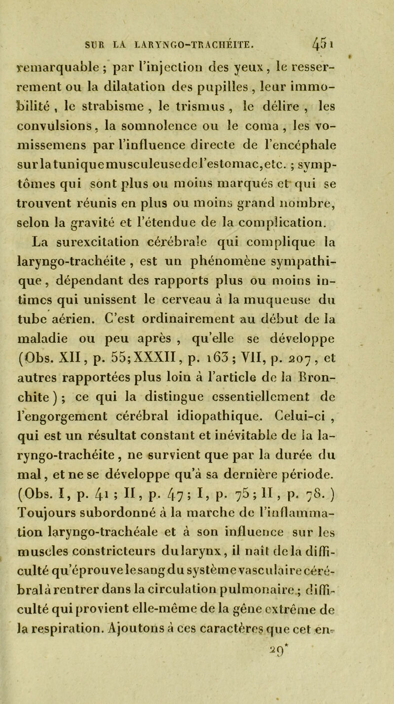 remarquable ; par l’injection des yeux, le resser- rement ou la dilatation des pupilles , leur immo- bilité , le strabisme , le trisnius , le délire , les convulsions, la somnolence ou le coma, les vo- mi ssemen s par l’influence directe de l’encéphale surlatuniquemusculeusedcrestomac,etc. ; symp- tômes qui sont plus ou moins marqués et qui se trouvent réunis en plus ou moins grand nombre, selon la gravité et l’étendue de la complication. La surexcitation cérébrale qui complique la laryngo-tracliéite , est un phénomène sympathi- que, dépendant des rapports plus ou moins in- times qui unissent le cerveau à la muqueuse du tube aérien. C’est ordinairement au début de la maladie ou peu après , qu’elle se développe (Obs. XII, p. 55; XXXII, p. i63 ; VII, p. 207 , et autres rapportées plus loin à l’article de la Bron- chite ) ; ce qui la distingue essentiellement de l’engorgement cérébral idiopathique. Celui-ci , qui est un résultat constant et inévitable de la la- ryngo-trachéite, 11e survient que par la durée du mal, et ne se développe qu’à sa dernière période. (Obs. I, p. 41 ; H ? P* 47 ; I, P- 75 ; II , p. 78. ) Toujours subordonné à la marche de l’inflamma- tion laryngo-trachéale et à son influence sur les muscles constricteurs du larynx, il naît delà diffi- culté qu’éprouvelesangdusystèmevasculaire céré- bral à rentrer dans la circulation pulmonaire ; diffi- culté qui provient elle-même de la gêne extrême de la respiration. Ajoutons à ces caractères que cet en-