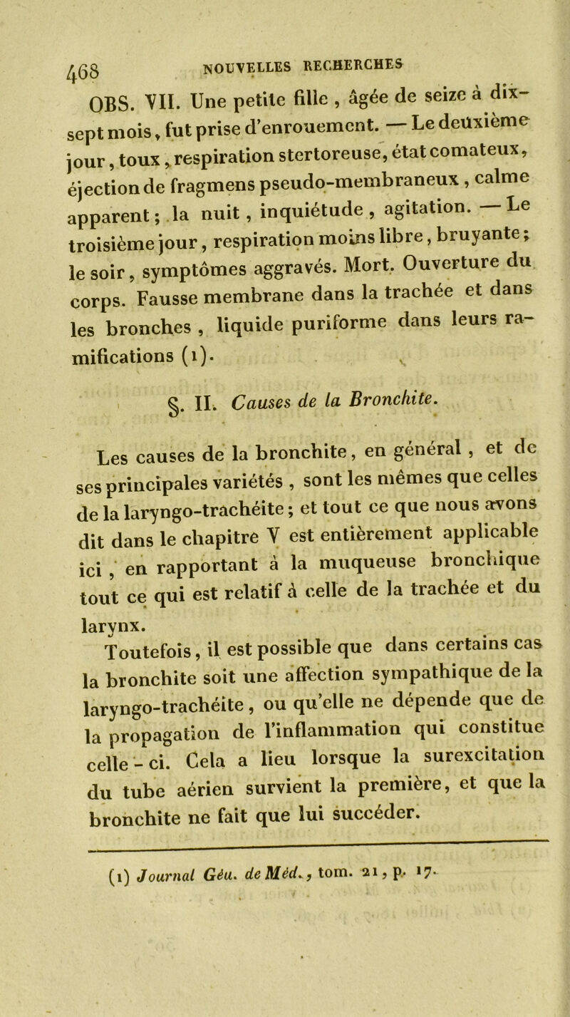 OBS. VII. Une petite fille , âgée de seize à dix- sept mois, fut prise d’enrouement. — Le deuxième jour, toux, respiration stertoreuse, état comateux, éjection de fragmens pseudo-membraneux , calme apparent; la nuit, inquiétude , agitation. — Le troisième jour, respiration moins libre, bruyante ; le soir, symptômes aggravés. Mort. Ouverture du corps. Fausse membrane dans la trachée et dans les bronches , liquide puriforme dans leurs ra- mifications (1). v §. IL Causes de la Bronchite. Les causes de la bronchite, en général, et de ses principales variétés , sont les mêmes que celles de la laryngo-trachéite ; et tout ce que nous avons dit dans le chapitre V est entièrement applicable ici , en rapportant à la muqueuse bronchique tout ce qui est relatif à celle de la trachée et du larynx. Toutefois, il est possible que dans certains cas la bronchite soit une affection sympathique de la laryngo-trachéite, ou qu’elle ne dépende que de la propagation de l’inflammation qui constitue celle-ci. Cela a lieu lorsque la surexcitation du tube aérien survient la première, et que la bronchite ne fait que lui succéder. (i) Journal Géu. deMédtom. ai, p, <7-