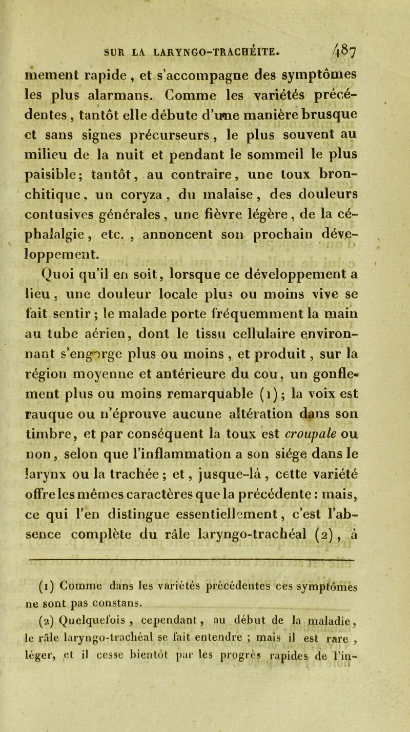 mement rapide, et s’accompagne des symptômes les plus alarmans. Comme les variétés précé- dentes , tantôt elle débute d’une manière brusque et sans signes précurseurs, le plus souvent au milieu de la nuit et pendant le sommeil le plus paisible; tantôt, au contraire, une toux bron- chitique, un coryza, du malaise, des douleurs contusives générales, une fièvre légère, de la cé- phalalgie , etc. , annoncent son prochain déve- loppement. Quoi qu’il en soit, lorsque ce développement a lieu . une douleur locale plu? ou moins vive se fait sentir ; le malade porte fréquemment la main au tube aérien, dont le tissu cellulaire environ- nant s’engorge plus ou moins , et produit, sur la région moyenne et antérieure du cou, un gonfle- ment plus ou moins remarquable (1) ; la voix est rauque ou n’éprouve aucune altération dans son timbre, et par conséquent la toux est croupale ou non , selon que l’inflammation a son siège dans le larynx ou la trachée ; et, jusque-là , cette variété offre les mêmes caractères que la précédente : mais, ce qui l’en distingue essentiellement, c’est l’ab- sence complète du râle laryngo-trachéal (2) , à (1) Comme dans les variétés précédentes ces symptômes ne sont pas constans. (2) Quelquefois , cependant, au début de la maladie, le râle laryngo-trachéal se fait entendre ; mais il est rare , léger, et il cesse bientôt par les progrès rapides de l’in-