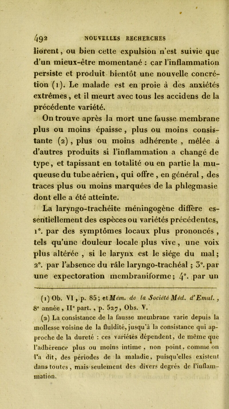 lièrent, ou bien cette expulsion n’est suivie que d’un mieux-ètre momentané : car l’inflammation persiste et produit bientôt une nouvelle concré- tion (1). Le malade est en proie à des anxiétés extrêmes, et il meurt avec tous les accidens de la précédente variété. On trouve après la mort une fausse membrane plus ou moins épaisse , plus ou moins consis- tante (2) , plus ou moins adhérente , mêlée à d’autres produits si l’inflammation a changé de type, et tapissant en totalité ou en partie la mu- queuse du tube aérien, qui offre , en général, des traces plus ou moins marquées de la phlegmasie dont elle a été atteinte. La laryngo-trachéite méningogène diffère es- sentiellement des espèces ou variétés précédentes, i°. par des symptômes locaux plus prononcés , tels qu’une douleur locale plus vive, une voix plus altérée , si le larynx est le siège du mal ; 20. par l’absence du râle laryngo-trachéal ; 3°. par une expectoration membraniforme; 4°- Par un (1) Ob. VI, p. 85; et Mém. de la Société Mèd. d’Emut. , 8e année , II0 part. , p. 527, Obs. V. (2) La consistance de la fausse membrane varie depuis la mollesse voisine de la fluidité, jusqu’à la consistance qui ap- proche de la dureté : ces variétés dépendent, de même que l’adhérence plus ou moins intime, non point, comme on Ta dit, des périodes de la maladie, puisqu’elles exislenf dans toutes , mais seulement des divers degrés de l’inflam- mation.