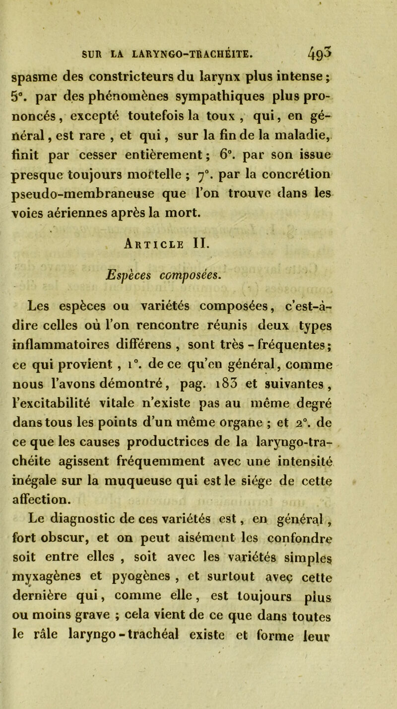 spasme des constricteurs du larynx plus intense ; 5°. par des phénomènes sympathiques plus pro- noncés, excepté toutefois la toux, qui, en gé- néral , est rare , et qui, sur la fin de la maladie, finit par cesser entièrement ; 6°. par son issue presque toujours mortelle ; 70. par la concrétion pseudo-membraneuse que Ton trouve dans les voies aériennes après la mort. Article IL Espèces composées. Les espèces ou variétés composées, c’est-à- dire celles où l’on rencontre réunis deux types inflammatoires difFérens , sont très - fréquentes; ce qui provient , i°. de ce qu’en général, comme nous l’avons démontré, pag. 183 et suivantes, l’excitabilité vitale n’existe pas au même degré dans tous les points d’un même organe ; et 20. de ce que les causes productrices de la laryngo-tra- chéite agissent fréquemment avec une intensité inégale sur la muqueuse qui est le siège de cette affection. Le diagnostic de ces variétés est, en général , fort obscur, et on peut aisément les confondre soit entre elles , soit avec les variétés simples myxagènes et pyogènes , et surtout avec cette dernière qui, comme elle, est toujours plus ou moins grave ; cela vient de ce que dans toutes le râle laryngo-trachéal existe et forme leur