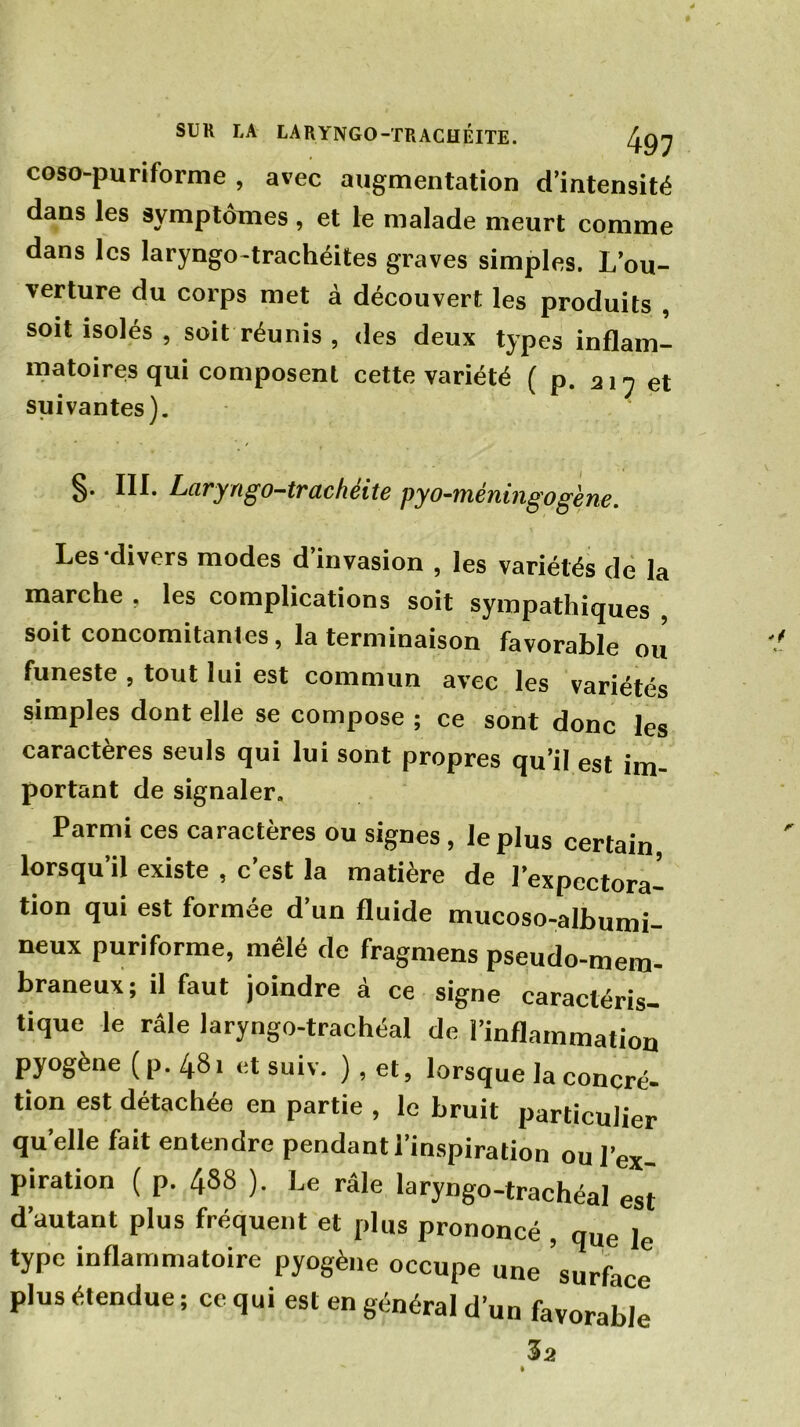 coso-puriforme , avec augmentation d’intensité dans les symptômes, et le malade meurt comme dans les laryngo-trachéites graves simples. L’ou- verture du corps met à découvert les produits , soit isolés, soit réunis, des deux types inflam- matoires qui composent cette variété ( p. 217 et suivantes). §• Laryngo-trachéite pyo-méningogène. Les divers modes d’invasion , les variétés de la marche , les complications soit sympathiques , soit concomitantes, la terminaison favorable ou funeste , tout lui est commun avec les variétés simples dont elle se compose ; ce sont donc les caractères seuls qui lui sont propres qu’il est im- portant de signaler. Parmi ces caractères ou signes , le plus certain lorsqu’il existe , c’est la matière de l’expectora- tion qui est formée d’un fluide mucoso-albumi- neux puri forme, mêlé de fragmens pseudo-mem- braneux; il faut joindre à ce signe caractéris- tique le râle laryngo-trachéal de l’inflammation pyogène (p.481 et suiv. ),et, lorsque la concré- tion est détachée en partie , le bruit particulier quelle fait entendre pendant l’inspiration ou l’ex- piration ( p. 488 ). Le râle laryngo-trachéal est d’autant plus fréquent et plus prononcé , que le type inflammatoire pyogène occupe une surface plus étendue ; ce qui est en général d’un favorable 3a