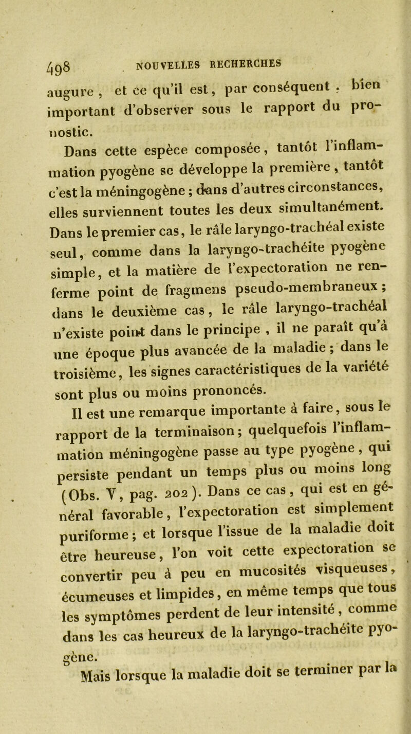augure , et ce qu’il est, par conséquent . bien important d’observer sous le rapport du pro- nostic. Dans cette espèce composée, tantôt l’inflam- mation pyogène se développe la première, tantôt c’est la méningogène ; dans d’autres circonstances, elles surviennent toutes les deux simultanément. Dans le premier cas, le râle laryngo-trachéal existe seul, comme dans la laryngo-trachéite pyogène simple, et la matière de l’expectoration ne ren- ferme point de fragmens pseudo-membraneux ; dans le deuxième cas, le râle laryngo-trachéal n’existe point dans le principe , il ne paraît qu’à une époque plus avancée de la maladie ; dans le troisième, les signes caractéristiques de la variété sont plus ou moins prononcés. Il est une remarque importante à faire, sous le rapport de la terminaison; quelquefois l’inflam- mation méningogène passe au type pyogène , qui persiste pendant un temps plus ou moins long (Obs. V, pag. 202 ). Dans ce cas, qui est en gé- néral favorable, l’expectoration est simplement puriforme ; et lorsque l’issue de la maladie doit être heureuse, l’on voit cette expectoration se convertir peu à peu en mucosités visqueuses, écumeuses et limpides, en même temps que tous les symptômes perdent de leur intensité , comme dans les cas heureux de la laryngo-trachéite pyo- gène. Mais lorsque la maladie doit se terminei par a