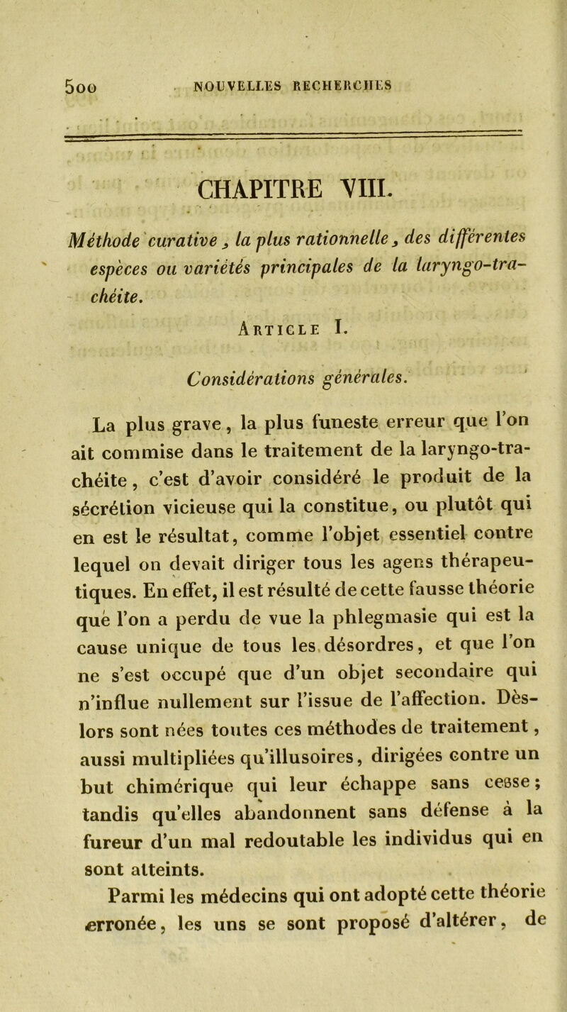 CHAPITRE VIII. Méthode curative > la plus rationnelle, des différentes espèces ou variétés principales de la laryngo-tra- chéite. Article I. Considérations générales. \ La plus grave, la plus funeste erreur que Ton ait commise dans le traitement de la laryngo-tra- chéite, c’est d’avoir considéré le produit de la sécrétion vicieuse qui la constitue, ou plutôt qui en est le résultat, comme l’objet essentiel contre lequel on devait diriger tous les agens thérapeu- tiques. En effet, il est résulté de cette fausse théorie que l’on a perdu de vue la phlegmasie qui est la cause unique de tous les désordres, et que Ton ne s’est occupé que d’un objet secondaire qui n’influe nullement sur l’issue de l’affection. Dès- lors sont nées toutes ces méthodes de traitement, aussi multipliées qu’illusoires, dirigées contre un but chimérique qui leur échappe sans cesse ; tandis quelles abandonnent sans défense à la fureur d’un mal redoutable les individus qui en sont atteints. Parmi les médecins qui ont adopté cette théorie erronée, les uns se sont proposé d’altérer, de