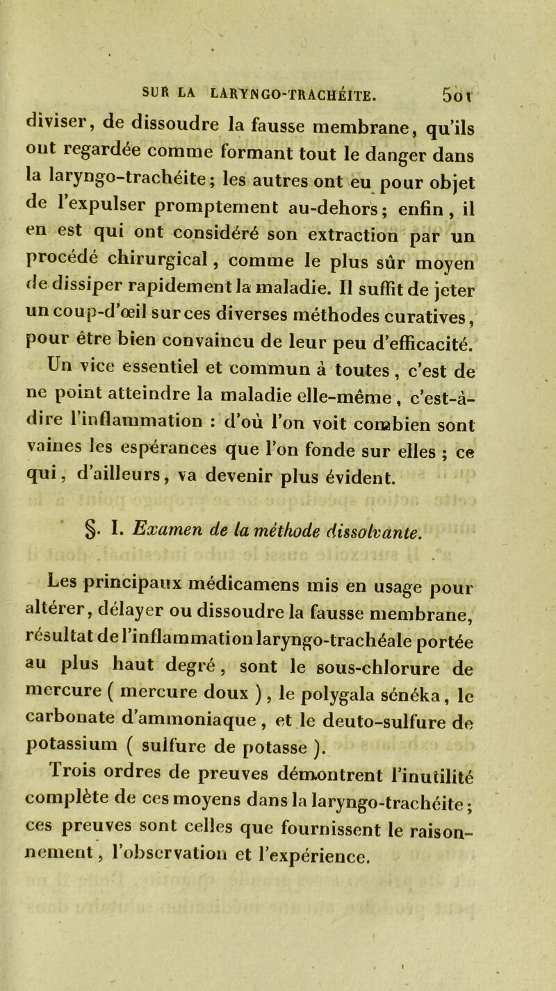 diviser, de dissoudre la fausse membrane, qu’ils ont regardée comme formant tout le danger dans la laryngo-trachéite; les autres ont eu pour objet de 1 expulser promptement au-dehors; enfin, il en est qui ont considéré son extraction par un procédé chirurgical, comme le plus sûr moyen de dissiper rapidement la maladie. Il suffît de jeter uncoup-d oeil sur ces diverses méthodes curatives, pour être bien convaincu de leur peu d’efficacité. Un vice essentiel et commun à toutes, c’est de ne point atteindre la maladie elle-même , c’est-à- dire 1 inflammation : d ou l’on voit combien sont vaines les espérances que l’on fonde sur elles ; ce qui, d ailleurs, va devenir plus évident. - \ §. I. Examen de la méthode dissolvante. Les principaux médicamens mis en usage pour altérer, délayer ou dissoudre la fausse membrane, résultat de l’inflammation laryngo-trachéale portée au plus haut degré, sont le sous-chlorure de mercure ( mercure doux ), le polygala sénéka, le carbonate d ammoniaque , et le deuto-sulfure de potassium ( sulfure de potasse ). Trois ordres de preuves démontrent l’inutilité complète de ces moyens dans la laryngo-trachéite ; ces preuves sont celles que fournissent le raison- nement , l’observation et l’expérience.
