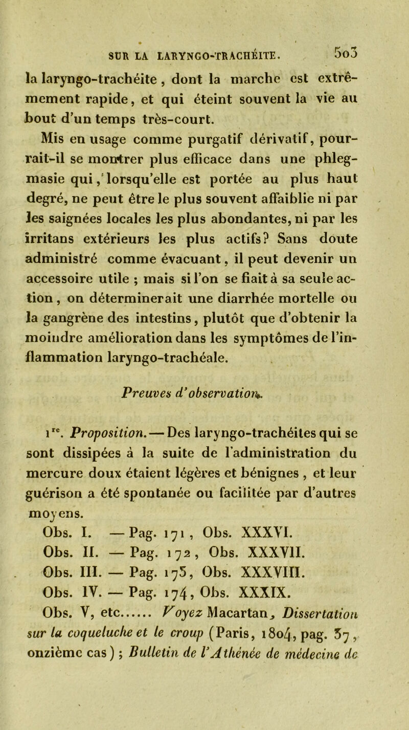 la laryngo-trachéite , dont la marche est extrê- mement rapide, et qui éteint souvent la vie au bout d’un temps très-court. Mis en usage comme purgatif dérivatif, pour- rait-il se montrer plus efficace dans une phleg- masie qui,’ lorsqu’elle est portée au plus haut degré, ne peut être le plus souvent affaiblie ni par les saignées locales les plus abondantes, ni par les irritans extérieurs les plus actifs? Sans doute administré comme évacuant, il peut devenir un accessoire utile ; mais si l’on se fiait à sa seule ac- tion , on déterminerait une diarrhée mortelle ou la gangrène des intestins, plutôt que d’obtenir la moindre amélioration dans les symptômes de l’in- flammation laryngo-trachéale. Preuves d’observation*. ire. Proposition. — Des laryngo-trachéites qui se sont dissipées à la suite de l’administration du mercure doux étaient légères et bénignes , et leur guérison a été spontanée ou facilitée par d’autres moyens. Obs. I. — Pag. 171, Obs. XXXVI. Obs. II. —Pag. 172, Obs. XXXVII. Obs. III. — Pag. i75, Obs. XXXVIII. Obs. IV.— Pag. 174, Obs. XXXIX. Obs. V, etc Voyez Macartan^ Dissertation sur la coqueluche et le croup (Paris, 1804, pag. 57, onzième cas) ; Bulletin de VAthénée de médecine de