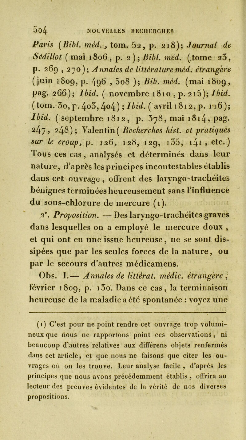 Paris (Bibl. méd., tom. 52, p. 218); Journal de Sédillot ( mai 1806 , p. 2 ) ; Bibl. méd. (.tome 23, p. 269,270); Annales de littérature méd. étrangère (juin 1809, p. 496 , 5o8 ); Bib. méd. (mai 1809, pag. 26.6); Ibid. ( novembre 1810 , p. 215); Ibid. ( tom. 3o, p. 4o3,4°4) 9 l^id. ( avril i 812,p. 116); Ibid, (septembre 1812, p. 378, mai i8i4> pag* 247, 248); Valentin ( Recherches hist. et pratiques sur le croup, p. 2263 128, 129, i35, 141 ? etc.) Tous ces cas, analysés et déterminés dans leur nature, d’après les principes incontestables établis dans cet ouvrage, offrent des laryngo-trachéites bénignes terminées heureusement sans l’influence du sous-chlorure de mercure (1). 2e. Proposition. — Des laryngo-trachéites graves dans lesquelles on a employé le mercure doux , et qui ont eu une issue heureuse, ne se sont dis- sipées que par les seules forces de la nature, ou par le secours d’autres médicamens. Obs. I.— Annales de littérat. médic. étrangère , février 1809, p. i3o. Dans ce cas, la terminaison heureuse de la maladie a été spontanée : voyez une (1) C’est pour ne point rendre cet ouvrage trop volumi- neux que nous ne rapportons point ces observations, ni beaucoup d’autres relatives aux différens objets renfermés dans cet article, et que nous ne faisons que citer les ou- vrages où on les trouve. Leur analyse facile , d’après les principes que nous avons précédemment établis , offrira au lecteur des preuves évidentes de la vérité de nos diverses propositions.