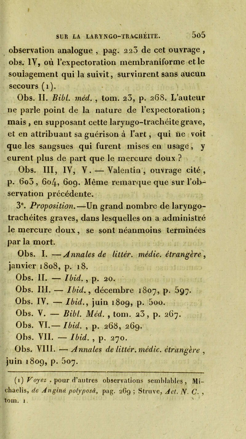 observation analogue , pag. 223 de cet ouvrage , obs. IV, où l’expectoration membraniforme et le soulagement qui la suivit, survinrent sans aucun secours (1). Obs. II. Bibl. méd. , tom. 23, p. 268. L’auteur ne parle point de la nature de l’expectoration ; mais , en supposant cette laryngo-trachéite grave, et en attribuant sa guérison à l’art, qui ne voit que les sangsues qui furent mises en usage, y eurent plus de part que le mercure doux ? Obs. III, IV, Y. — Valentin, ouvrage cité, p. 6o3, 604, 609. Même remarque que sur l’ob-^ servation précédente. 3e. Proposition.—Un grand nombre de laryngo- trachéites graves, dans lesquelles on a administré le mercure doux, se sont néanmoins terminées par la mort. Obs. I. —Annales de littêr. mèdic. étrangère , janvier 1808, p. 18. Obs. II. — Ibid. , p. 20. Obs. III. — Ibid., décembre 1807, p. 597. Obs. IV. — Ibid., juin 1809, p. 5oo. Obs. V. — Bibl. Méd. , tom. 23, p. 267. Obs. VI.— Ibid. , p. 268, 269. Obs. VII. — Ibid. , p, 270. Obs. VIII. —Annales de littér. mèdic. étrangère , juin 1809, p. 507. (1) Voyez . pour d’autres observations semblables, Mi- chaelis, de Angind polyposâ, pug. 269 ; Struve, A et. N. C. , tom. 1.