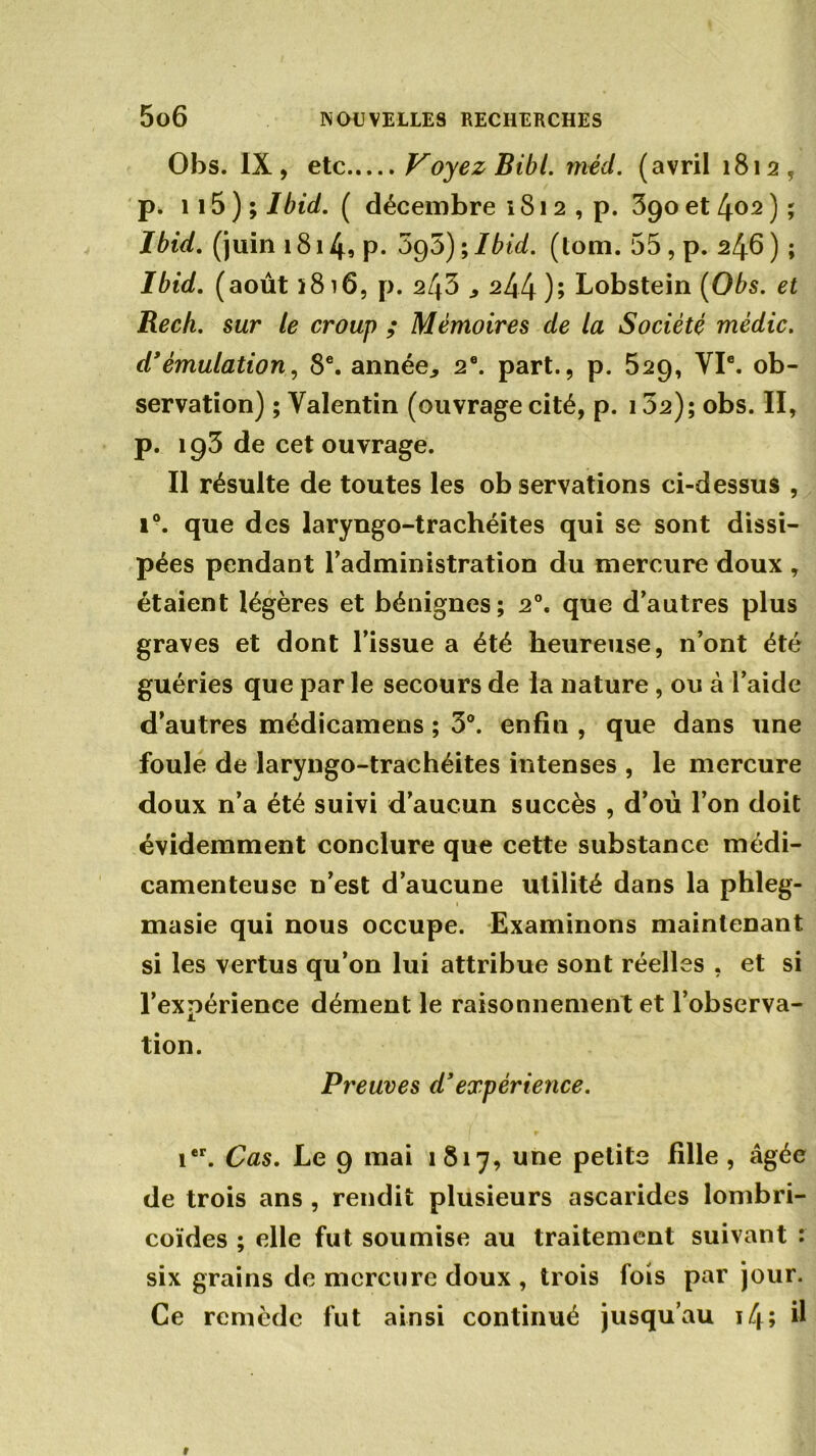 Obs. IX, etc Voyez Bibl. méd. (avril 1812, p* 115 ) ; Ibid. ( décembre 181 2 , p. 390 et 402 ) ; Ibid, (juin 1814S P- 095);Ibid. (loin. 55 , p. 246) ; Ibid, (août 1816, p. 243 244); Lobstein (Obs. et Rech. sur le croup ; Mémoires de la Société mèdic. d*émulation, 8e. année., 2e. part., p. 529, VIe. ob- servation) ; Valentin (ouvrage cité, p. 102); obs. II, p. ig3 de cet ouvrage. Il résulte de toutes les ob servations ci-dessus , 1°. que des laryngo-trachéites qui se sont dissi- pées pendant l’administration du mercure doux , étaient légères et bénignes ; 2°. que d’autres plus graves et dont l’issue a été heureuse, n’ont été guéries que par le secours de la nature, ou à l’aide d’autres médicamens ; 3°. enfin , que dans une foule de laryngo-trachéites intenses , le mercure doux n’a été suivi d’aucun succès , d’où l’on doit évidemment conclure que cette substance médi- camenteuse n’est d’aucune utilité dans la phleg- masie qui nous occupe. Examinons maintenant si les vertus qu’on lui attribue sont réelles , et si l’expérience dément le raisonnement et l’observa- tion. Preuves d’expérience. ier. Cas. Le 9 mai 1817, une petite fille , âgée de trois ans , rendit plusieurs ascarides lombri- coïdes ; elle fut soumise au traitement suivant : six grains de mercure doux , trois fois par jour. Ce remède fut ainsi continué jusqu’au 14; ^