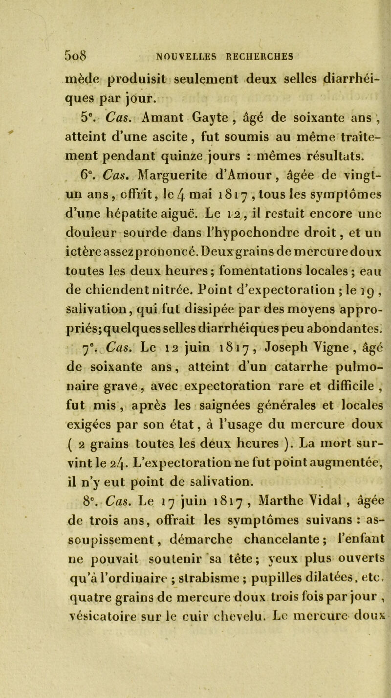 mède produisit seulement deux selles diarrhéi- ques par jour. 5e. Cas. Amant Gayte , âgé de soixante ans , atteint d’une ascite, fut soumis au même traite- ment pendant quinze jours : mêmes résultats. 66. Cas. Marguerite d’Amour, âgée de vingt- un ans , offrit, le 4 mai 1817, tous les symptômes d’une hépatite aiguë. Le 12, il restait encore une douleur sourde dans l’hypochondre droit, et un ictère assezprononcé. Deux grains de mercure doux toutes les deux heures; fomentations locales ; eau de chiendent nitrée. Point d’expectoration ; le ig , salivation, qui fut dissipée par des moyens appro- priés;quelques selles diarrhéiques peu abondantes. 7e. Cas. Le 12 juin 1817, Joseph Vigne , âgé de soixante ans, atteint d’un catarrhe pulmo- naire grave, avec expectoration rare et difficile , fut mis , après les saignées générales et locales exigées par son état, à l’usage du mercure doux ( 2 grains toutes les deux heures ). La mort sur- vint le 24. L’expectoration ne fut point augmentée, il n’y eut point de salivation. 8e. Cas. Le 17 juin 1817 , Marthe Vidal , âgée de trois ans, offrait les symptômes suivans : as- soupissement, démarche chancelante; l’enfant ne pouvait soutenir sa tête; yeux plus ouverts qu’à l’ordinaire ; strabisme ; pupilles dilatées, etc, quatre grains de mercure doux trois fois par jour , vésicatoire sur le cuir chevelu. Le mercure doux