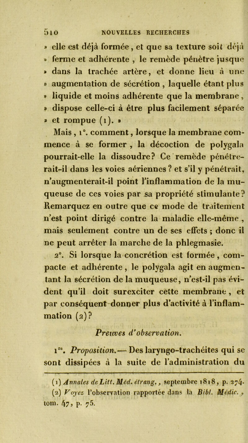 » elle est déjà formée, et que sa texture soit déjà » ferme et adhérente , le remède pénètre jusque » dans la trachée artère, et donne lieu à une » augmentation de sécrétion , laquelle étant plus » liquide et moins adhérente que la membrane , » dispose celle-ci à être plus facilement séparée » et rompue (1). » Mais , i°. comment, lorsque la membrane com- mence à se former , la décoction de polygala pourrait-elle la dissoudre? Ce remède pénétre- rait-il dans les voies aériennes ? et s’il y pénétrait, n'augmenterait-il point l’inflammation de la mu- queuse de ces voies par sa propriété stimulante? Remarquez en outre que ce mode de traitement n’est point dirigé contre la maladie elle-même , mais seulement contre un de ses effets ; donc il ne peut arrêter la marche de la phlegmasie. 2°. Si lorsque la concrétion est formée, com- pacte et adhérente , le polygala agit en augmen- tant la sécrétion de la muqueuse, n’est-il pas évi- dent qu’il doit surexciter cette membrane , et par conséquent donner plus d’activité à l’inflam- mation (2)? Preuves d* observation. irc. Proposition—Des laryngo-trachéites qui se sont dissipées à la suite de l’administration du (1) Annales de Litt. Méd. étrang., septembre 1818, p. 274* (2) Voyez l’observation rapportée dans la Bibl. Médic. y tom. 471 p- 7^>.