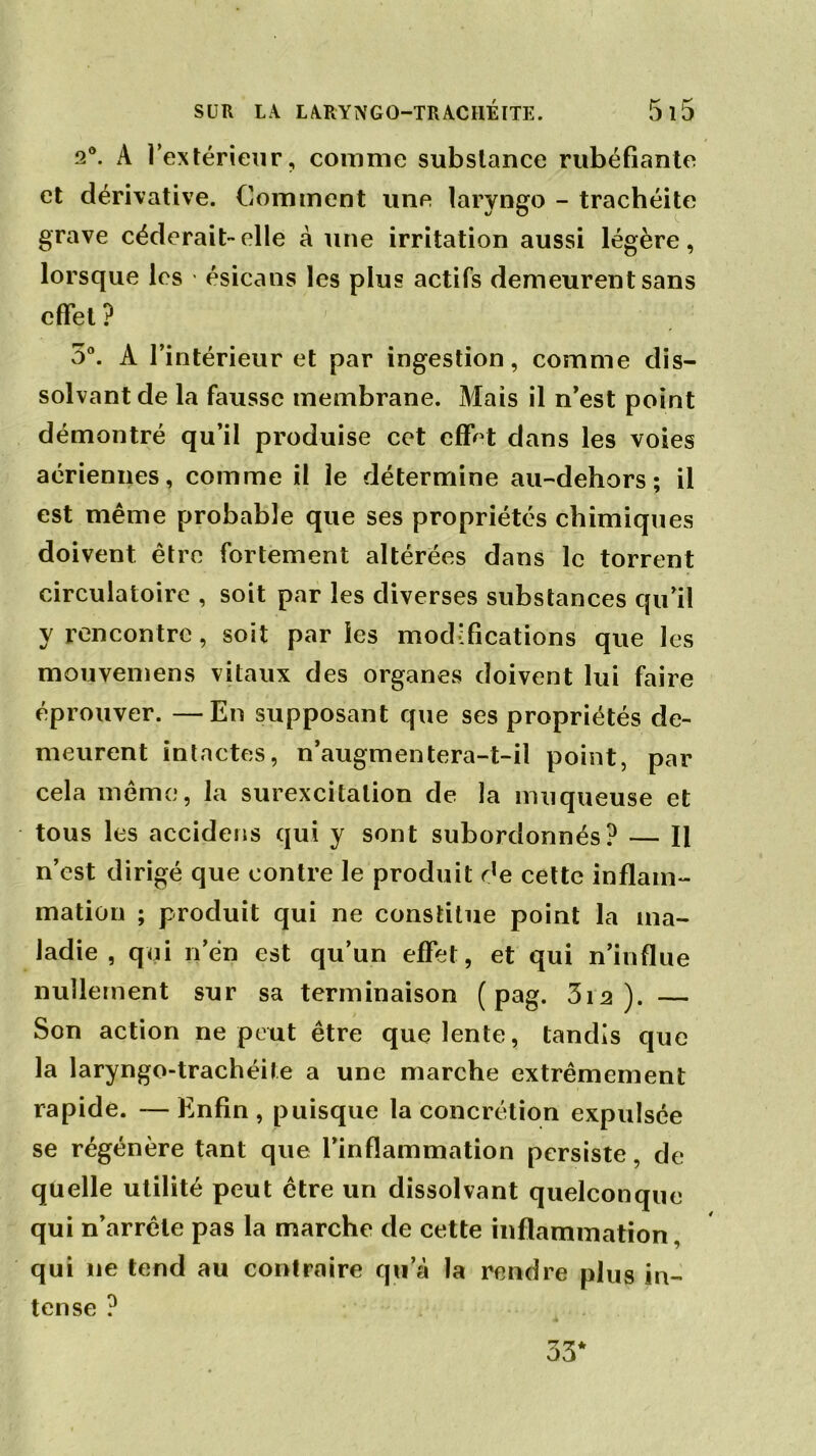 2°. À l’extérieur, comme substance rubéfiante et dérivative. Comment une laryngo - trachéite grave céderait-elle à une irritation aussi légère, lorsque les ésicans les plus actifs demeurent sans effet ? 5°. A l’intérieur et par ingestion, comme dis- solvant de la fausse membrane. Mais il n’est point démontré qu’il produise cet effet dans les voies aériennes, comme il le détermine au-dehors ; il est même probable que ses propriétés chimiques doivent être fortement altérées dans le torrent circulatoire , soit par les diverses substances qu’il y rencontre, soit parles modifications que les mouvemens vitaux des organes doivent lui faire éprouver. —En supposant que ses propriétés de- meurent intactes, n’augmentera-t-il point, par cela même, la surexcitation de la muqueuse et tous les accidens qui y sont subordonnés? — Il n’est dirigé que contre le produit de cette inflam- mation ; produit qui ne constitue point la ma- ladie , qui n’en est qu’un effet, et qui n’influe nullement sur sa terminaison ( pag. 3i 2). — Son action ne peut être que lente, tandis que la laryngo-trachéile a une marche extrêmement rapide. —Enfin, puisque la concrétion expulsée se régénère tant que l’inflammation persiste, de quelle utilité peut être un dissolvant quelconque qui n’arrête pas la marche de cette inflammation, qui 11e tend au contraire qu’à la rendre plus in- tense ?