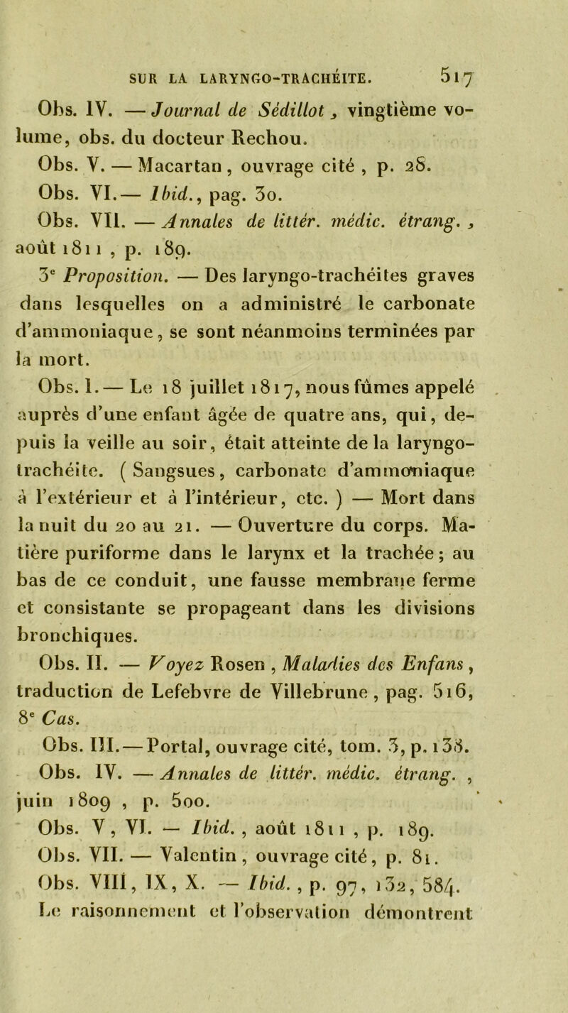 Ohs. IV. — Journal de Sèdillot > vingtième vo- lume, obs. du docteur Rechou. Obs. V. — Macartan , ouvrage cité , p. 28. Obs. VI.— Ibid., pag. 3o. Obs. Vil. — Annales de littér. médic. étrang. > août 1811 , p. 189. 3e Proposition. — Des Jaryngo-trachéites graves dans lesquelles on a administré le carbonate d’ammoniaque, se sont néanmoins terminées par la mort. Obs. 1.— Le 18 juillet 1817, nous fûmes appelé auprès d’une enfant âgée de quatre ans, qui, de- puis la veille au soir, était atteinte delà laryngo- Irachéite. (Sangsues, carbonate d’ammoniaque à l’extérieur et à l’intérieur, etc. ) — Mort dans la nuit du 20 au 21. — Ouverture du corps. Ma- tière puriforme dans le larynx et la trachée; au bas de ce conduit, une fausse membrane ferme et consistante se propageant dans les divisions bronchiques. Obs. II. — Voyez Rosen , Maladies des Enfans, traduction de Lefebvre de Villebrune , pag. 516, 8e Cas. Obs. III. — Portai, ouvrage cité, tom. 3, p, i38. Obs. IV. —Annales de littér. médic. étrang. , juin 1809 , p. 5oo. Obs. V, VI. — Ibid. , août 1811 , p. 189. Obs. VIL — Valentin, ouvrage cité, p. 81. Obs. VIII, IX, X. — Ibid. , p. 97, i32, 58/j. Le raisonnement et l’observation démontrent