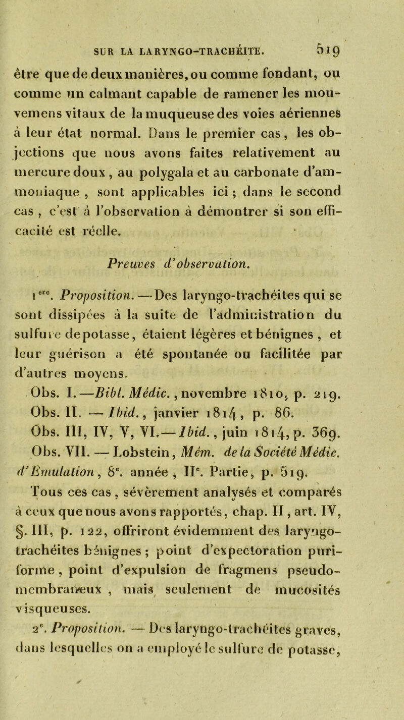 être que de deux manières, ou comme fondant, ou comme un calmant capable de ramener les mou- vemens vitaux de la muqueuse des voies aériennes à leur état normal. Dans le premier cas, les ob- jections que nous avons faites relativement au mercure doux , au polygala et au carbonate d’am- moniaque , sont applicables ici ; dans le second cas , c’est à l’observation à démontrer si son effi- cacité est réelle. Preuves cïobservation. ierc. Proposition.—Des laryngo-trachéites qui se sont dissipées à la suite de l’administration du sulfure dépotasse, étaient légères et bénignes , et leur guérison a été spontanée ou facilitée par d’autres moyens. Obs. I.—BibL Médic., novembre 1810, p. 219. Obs. II. —Ibid., janvier 181/f, p. 86. Obs. III, IV, Y, VI, — Ibid., juin 1814? P- 669. Obs. Vil. — Lobstein, Mém. de la Société Médic. d’Emulation, 8e. année, IIe. Partie, p. 519. Tous ces cas , sévèrement analysés et comparés à ceux que nous avons rapportés, chap. II, art. IY, §.111, p. 122, offriront évidemment des laryngo- trachéites bénignes ; point d’expectoration puri- forme , point d’expulsion de fragment pseudo- membraiveux , mais seulement de mucosités visqueuses. 2e. Proposition. — Des laryngo-trachéites graves, dans lesquelles on a employé le sulfure de potasse,