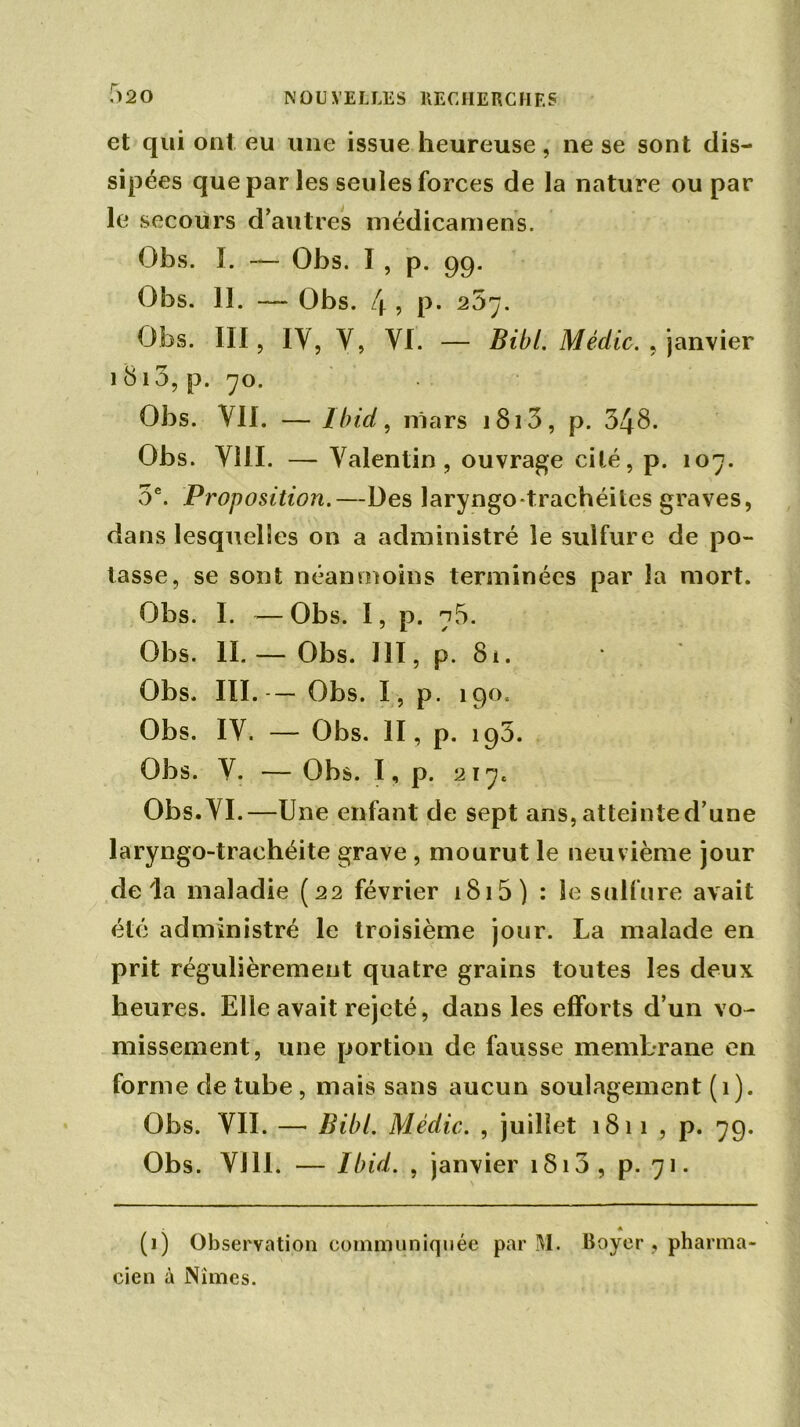 f>20 et qui ont eu une issue heureuse, ne se sont dis- sipées que par les seules forces de la nature ou par le secours d’autres niédicamens. Obs. ï. — Obs. I , p. 99. Obs. 11. — Obs. 4 , p. 207. Obs. III, IV, V, VI. — Bibl. Médic. , janvier 1813, p. 70. Obs. VII. — Ibid, mars 1813, p. 348. Obs. VIII. — Valentin, ouvrage cité, p. 107. 3e. Proposition.—Des laryngo-trachéites graves, dans lesquelles on a administré le sulfure de po- tasse, se sont néanmoins terminées par la mort. Obs. I. —Obs. I, p. 78. Obs. II.— Obs. 111, p. 81. Obs. III. — Obs. I, p. 190. Obs. IV. — Obs. II, p. 195. Obs. V. — Obs. I, p. 217c Obs. VI.—Une enfant de sept ans, atteinte d’une laryngo-trachéite grave , mourut le neuvième jour delà maladie (22 février 1815 ) : le sulfure avait été administré le troisième jour. La malade en prit régulièrement quatre grains toutes les deux heures. Elle avait rejeté, dans les efforts d’un vo- missement, une portion de fausse membrane en forme de tube , mais sans aucun soulagement (1). Obs. VII. — Bibl. Médic. , juillet 1811 , p. 79. Obs. VI11. — Ibid. , janvier 1813 , p. 71. * (]) Observation communiquée par M. Boyer , pharma- cien à Nîmes.