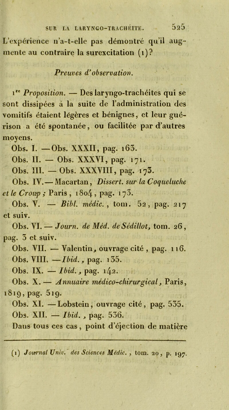 L’expérience n’a-t-elle pas démontré qu’il aug- mente au contraire la surexcitation (1)? Preuves d'observation. r ire Proposition. — Des laryngo-trachéites qui se sont dissipées à la suite de l’administration des vomitifs étaient légères et bénignes, et leur gué- rison a été spontanée, ou facilitée par d’autres moyens. Obs. I. — Obs. XXXII, pag. i63. Obs. II. — Obs, XXXYI, pag. 171. Obs. III. — Obs. XXXVIII, pag. 173. Obs. IV.— Macartan, Dissert, sur la Coqueluche et le Croitp ; Paris , 1804 , pag. i75. Obs. V. — Bibl. mèdic. , tom. 52, pag. 217 et suiv. Obs. VI. — Journ. de Méd. deSèdillot, tom. 26 , pag. 3 et suiv. Obs. VII. — Valentin^ ouvrage cité , pag. 116. Obs. VIII, —Ibidpag. 135. Obs. IX. — Ibid.,, pag. iZj.2. Obs. X. — Annuaire médico-chirurgical> Paris, 1819, pag. 519. Obs. XI. —Lobstein, ouvrage cité, pag. 535. Obs. XII. — Ibid. y pag. 536. Dans tous ces cas, point d’éjection de matière (1) Journal Univ. des Sciences Mèdic. , tom. 20, p. 197.