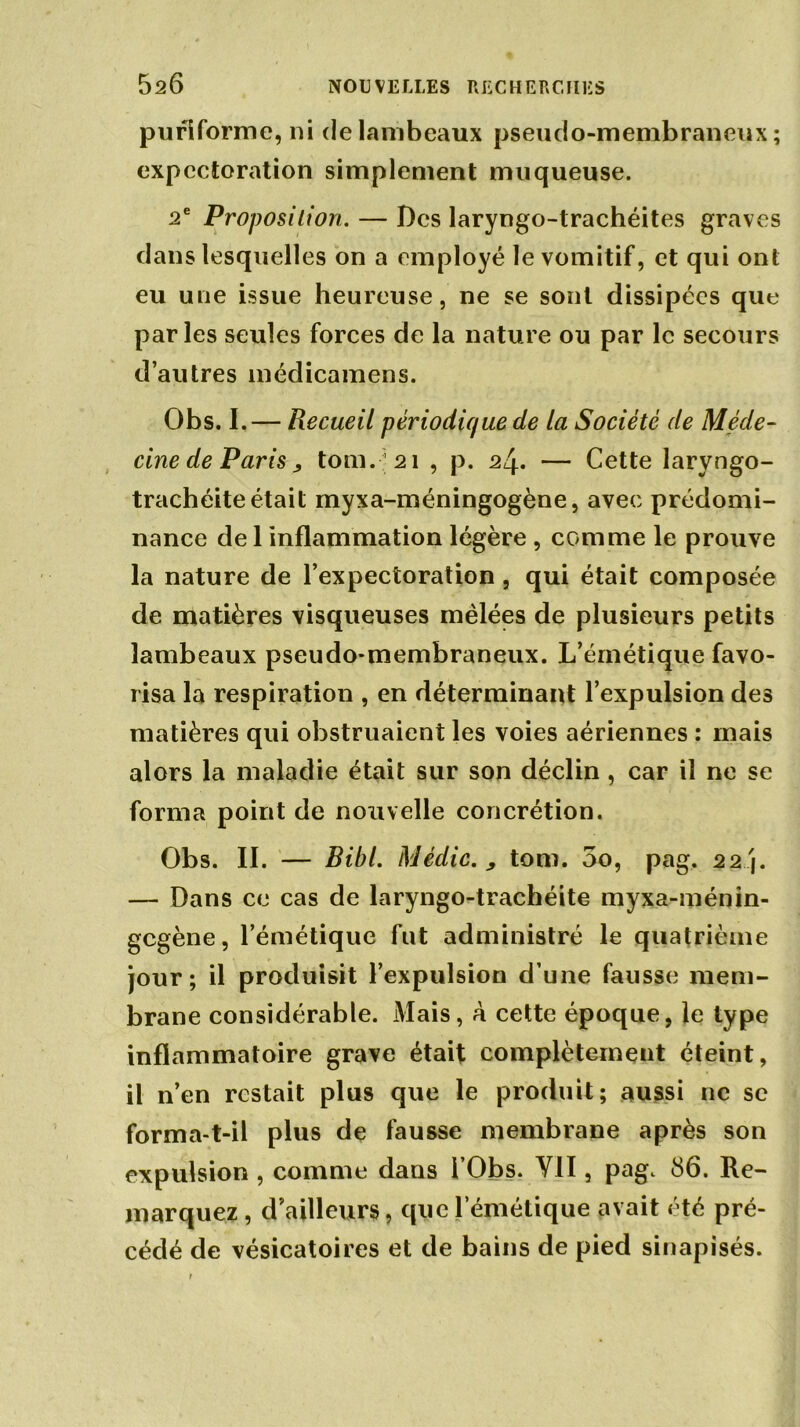 pufiforme, ni de lambeaux pseudo-membraneux; expectoration simplement muqueuse. 2e Proposition. — Des laryngo-trachéites graves dans lesquelles on a employé le vomitif, et qui ont eu une issue heureuse, ne se sont dissipées que par les seules forces de la nature ou par le secours d’autres médicamens. Obs. I.— Recueil périodique de la Société (le Méde- cine de Paris > tom.;2i , p. 24. — Cette laryngo- trachéite était myxa-méningogène, avec prédomi- nance de 1 inflammation légère , comme le prouve la nature de l’expectoration , qui était composée de matières visqueuses mêlées de plusieurs petits lambeaux pseudo-membraneux. L’émétique favo- risa la respiration , en déterminant l’expulsion des matières qui obstruaient les voies aériennes : mais alors la maladie était sur son déclin , car il ne se forma point de nouvelle concrétion. Obs. II. — Bibl. Médic. , tom. 5o, pag. 22 j. — Dans ce cas de laryngo-trachéite myxa-ménin- gegène, l’émétique fut administré le quatrième jour; il produisit l’expulsion d’une fausse mem- brane considérable. Mais, à cette époque, le type inflammatoire grave était complètement éteint, il n’en restait plus que le produit; aussi ne se forma-t-il plus de fausse membrane après son expulsion , comme dans i’Obs. Y1I, pag. 86. Re- marquez , d’ailleurs, que l’émétique avait été pré- cédé de vésicatoires et de bains de pied sinapisés.