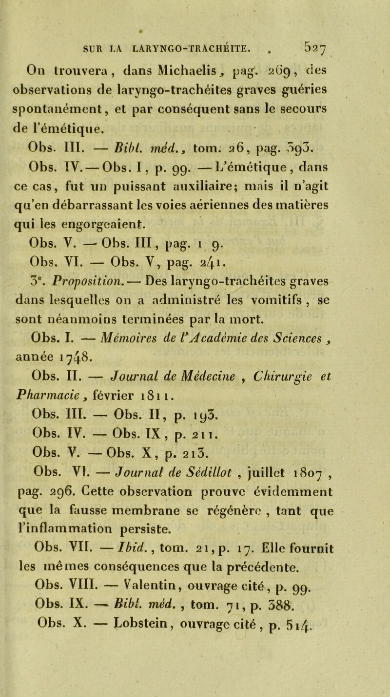 On trouvera, dans Michaelis^ pag1. 269, des observations de laryngo-trachéites graves guéries spontanément, et par conséquent sans le secours de l’émétique. Obs. III. — Bibl. méd., tom. 26, pag. 5g3. Obs. IV. — Obs. I, p. 99. —L’émétique, dans ce cas, fut un puissant auxiliaire; mais il n’agit qu’en débarrassant les voies aériennes des matières qui les engorgeaient. Obs. V. —Obs. III, pag. 1 9. Obs. YI. — Obs. Y, pag. 241. 3e. Proposition.— Des laryngo-trachéites graves dans lesquelles on a administré les vomitifs , se sont néanmoins terminées par la mort. Obs. I. — Mémoires de VAcadémie des Sciences , année 1748. Obs. II. — Journal de Médecine , Chirurgie et Pharmacie , février 1811. Obs. III. — Obs. II, p. ig3. Obs. IV. — Obs. IX, p. 211. Obs. Y. —Obs. X, p. 213. Obs. VI. — Journal de Sédillot , juillet 1807 , pag. 296. Cette observation prouve évidemment que la fausse membrane se régénère , tant que l’inflammation persiste. Obs. VII. —Ibid., tom. 21, p. 17. Elle fournit les mêmes conséquences que la précédente. Obs. VIII. — Valentin, ouvrage cité, p. 99. Obs. IX. — Bibl. méd. , tom. 71, p. 388. Obs. X. — Lobstein, ouvrage cité, p. 5*4.