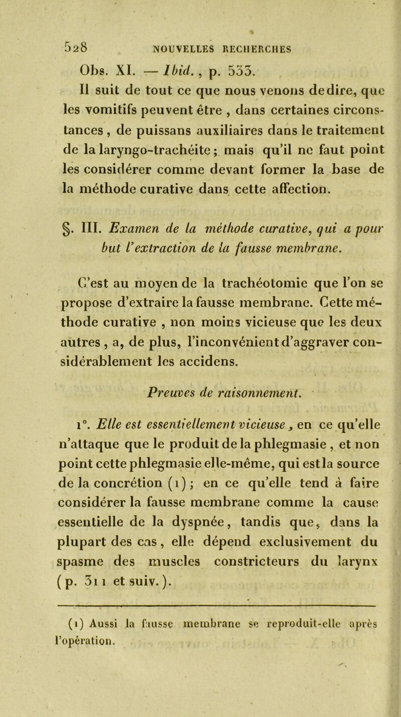 5^8 Obs. XI. -— Ibid., p. 535. Il suit de tout ce que nous venons de dire, que les vomitifs peuvent être , dans certaines circons- tances , de puissans auxiliaires dans le traitement de la laryngo-trachéite ; mais qu’il ne faut point les considérer comme devant former la base de la méthode curative dans cette affection. §. III. Examen de la méthode curative, qui a pour but /’extraction de la fausse membrane. C’est au moyen de la trachéotomie que l’on se propose d’extraire la fausse membrane. Cette mé- thode curative , non moins vicieuse que les deux autres , a, de plus, l’inconvénient d’aggraver con- sidérablement les accidens. Preuves de raisonnement. i°. Elle est essentiellement vicieuse, en ce qu’elle n’attaque que le produit de la phlegmasie , et non point cette phlegmasie elle-même, qui estla source de la concrétion (î); en ce qu’elle tend à faire considérer la fausse membrane comme la cause essentielle de la dyspnée, tandis queç dans la plupart des cas , elle dépend exclusivement du spasme des muscles constricteurs du larynx ( p. 311 et suiv. ). (i) Aussi la fausse membrane se reproduit-elle après l’opération.