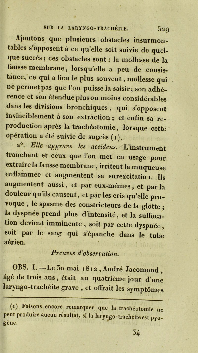 Ajoutons que plusieurs obstacles insurmon- tables s opposent à ce qu'elle soit suivie de quel- que succès ; ces obstacles sont : la mollesse de la fausse membrane, lorsqu'elle a peu de consis- tance, ce qui a lieu le plus souvent, mollesse qui ne permet pas que l'on puisse la saisir; son adhé- rence et son étendue plus ou moins considérables dans les divisions bronchiques , qui s’opposent invinciblement à son extraction ; et enfin sa re- production après la trachéotomie, lorsque cette opération a été suivie de suçcès (1). 20. Elle aggrave les accidens. L’instrument tranchant et ceux que 1 on met en usage pour extraire la fausse membrane, irritent la muqueuse enflammée et augmentent sa surexcitatio i. Ils augmentent aussi, et par eux-mêmes , et par la douleur qu’ils causent, et par les cris quelle pro- voque , le spasme des constricteurs de la glotte ; la dyspnée prend plus d’intensité, et la suffoca- tion devient imminente , soit par cette dyspnée, soit par le sang qui s’épanche dans le tube aérien. Preuves d'observation. OBS. I. Le oo mai 1812 , André Jacomond , âgé de trois ans, était au quatrième jour d’une laryngo-trachéite grave , et offrait les symptômes (1) Faisons encore remarquer que la trachéotomie ne peut produire aucun résultat, si la laryngo-trachéite est pyo- gène. 34