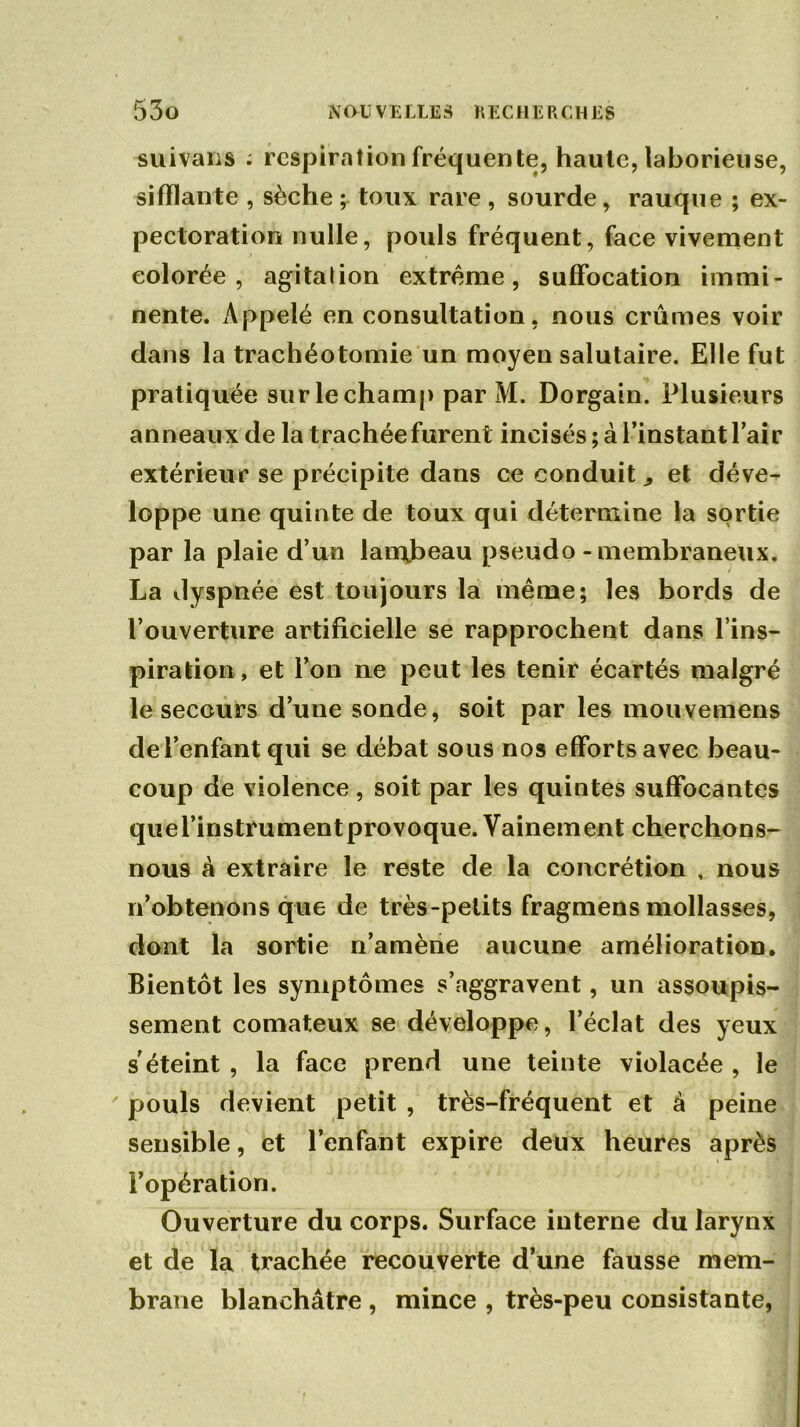 suivaiis : respiration fréquente, haute, laborieuse, sifflante , sèche ; toux rare , sourde, rauque ; ex- pectoration nulle, pouls fréquent, face vivement colorée, agitalion extrême, suffocation immi- nente. Appelé en consultation, nous crûmes voir dans la trachéotomie un moyen salutaire. Elle fut pratiquée sur le champ par M. Dorgain. Plusieurs anneaux de la trachée furent incisés ; à l’instant l’air extérieur se précipite dans ce conduit., et déve- loppe une quinte de toux qui détermine la sortie par la plaie d’un lambeau pseudo - membraneux. La dyspnée est toujours la même; les bords de l’ouverture artificielle se rapprochent dans l’ins- piration, et l’on ne peut les tenir écartés malgré le secours d’une sonde, soit par les mouvemens de l’enfant qui se débat sous nos efforts avec beau- coup de violence, soit par les quintes suffocantes quel’instrumentprovoque. Vainement cherchons- nous à extraire le reste de la concrétion , nous n’obtenons que de très-petits fragmens mollasses, dont la sortie n’amène aucune amélioration. Bientôt les symptômes s’aggravent, un assoupis- sement comateux se développe, l’éclat des yeux s'éteint , la face prend une teinte violacée , le pouls devient petit , très-fréquent et à peine sensible, et l’enfant expire deux heures après l’opération. Ouverture du corps. Surface interne du larynx et de la trachée recouverte d’une fausse mem- brane blanchâtre , mince , très-peu consistante,