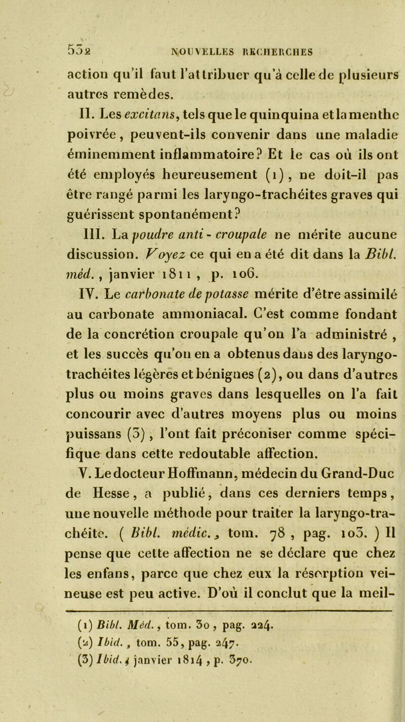 action qu’il faut l’attribuer qu’à celle de plusieurs autres remèdes. II. Les excitons, tels que le quinquina et la menthe poivrée, peuvent-ils convenir dans une maladie éminemment inflammatoire? Et le cas où ils ont été employés heureusement (1), ne doit-il pas être rangé parmi les laryngo-trachéites graves qui guérissent spontanément? III. La poudre anti - croupale ne mérite aucune discussion. Voyez ce qui en a été dit dans la Bibl. mèd. , janvier 1811 , p. 106. IV. Le carbonate de potasse mérite d’être assimilé au carbonate ammoniacal. C’est comme fondant de la concrétion croupale qu’on l’a administré , et les succès qu’011 en a obtenus dans des laryngo- trachéites légères et bénignes (2), ou dans d’autres plus ou moins graves dans lesquelles on l’a fait concourir avec d’autres moyens plus ou moins puissans (3), l’ont fait préconiser comme spéci- fique dans cette redoutable affection. Y. Le docteur Hoffmann, médecin du Grand-Duc de Hesse , a publié, dans ces derniers temps, une nouvelle méthode pour traiter la laryngo-tra- chéite. ( Bibl. mcdic., tom. 78 , pag. io5. ) Il pense que cette affection ne se déclare que chez les enfans, parce que chez eux la résorption vei- neuse est peu active. D’où il conclut que la meil- (1) Bibl. Mèd., tom. 3o , pag. 224. (2) Ibid., tom. 55, pag. 247- (3) Ibid. 4 janvier 1814 > P* $70.