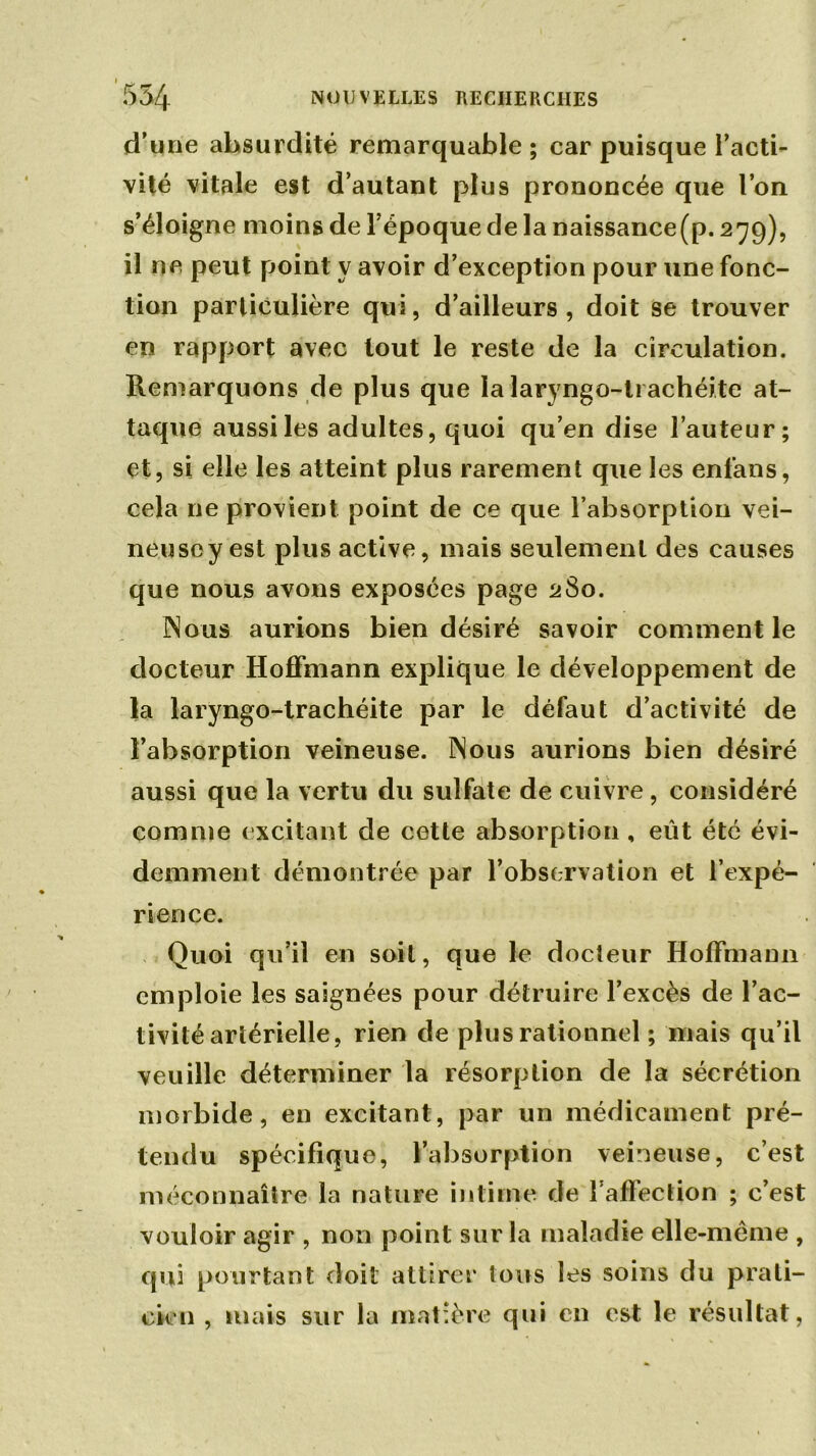 d’une absurdité remarquable ; car puisque l’acti- vité vitale est d’autant plus prononcée que l’on s’éloigne moins de l’époque de la naissance(p. 279), il ne peut point y avoir d’exception pour une fonc- tion particulière qui, d’ailleurs, doit se trouver en rapport avec tout le reste de la circulation. Remarquons de plus que la laryngo-li achéite at- taque aussi les adultes, quoi qu’en dise l’auteur; et, si elle les atteint plus rarement que les enfans, cela ne provient point de ce que l’absorption vei- neusey est plus active, mais seulement des causes que nous avons exposées page 280. Nous aurions bien désiré savoir comment le docteur Hoffmann explique le développement de la laryngo-trachéite par le défaut d’activité de l’absorption veineuse. Nous aurions bien désiré aussi que la vertu du sulfate de cuivre, considéré comme excitant de cette absorption , eût été évi- demment démontrée par l’observation et l’expé- rience. Quoi qu’il en soit, que le docteur Hoffmann emploie les saignées pour détruire l’excès de l’ac- tivité artérielle, rien de plus rationnel ; mais qu’il veuille déterminer la résorption de la sécrétion morbide, en excitant, par un médicament pré- tendu spécifique, l’absorption veineuse, c’est méconnaître la nature intime de raffection ; c’est vouloir agir , non point sur la maladie elle-même , qui pourtant doit attirer tous les soins du prati- cien , mais sur la matière qui en est le résultat,