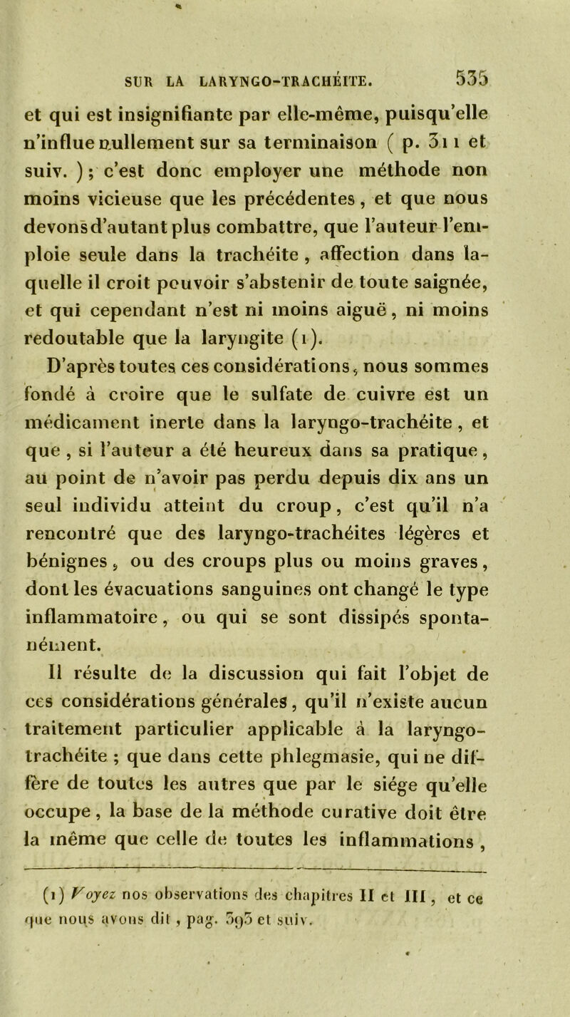 et qui est insignifiante par elle-même, puisqu’elle n’influe nullement sur sa terminaison ( p. 3i 1 et suiv. ); c’est donc employer une méthode non moins vicieuse que les précédentes, et que nous devonsd’autant plus combattre, que l’auteur l’em- ploie seule dans la trachéite , affection dans la- quelle il croit pouvoir s’abstenir de toute saignée, et qui cependant n’est ni moins aiguë, ni moins redoutable que la laryngite (1). D’après toutes ces considérations, nous sommes fondé à croire que le sulfate de cuivre est un médicament inerte dans la laryngo-trachéite , et que , si l’auteur a élé heureux dans sa pratique, au point de n’avoir pas perdu depuis dix ans un seul individu atteint du croup, c’est qu’il n’a rencontré que des laryngo-trachéites légères et bénignes s ou des croups plus ou moins graves, dont les évacuations sanguines ont changé le type inflammatoire, ou qui se sont dissipés sponta- nément. II résulte de la discussion qui fait l’objet de ces considérations générales, qu’il n’existe aucun traitement particulier applicable à la laryngo- trachéite ; que dans cette phlegmasie, qui ne dif- fère de toutes les autres que par le siège qu’elle occupe, la base de la méthode curative doit être la même que celle de toutes les inflammations , (i) Voyez nos observations des chapitres II et lit, et ce <jue nous avons dit, pag. 5q5 et suiv.