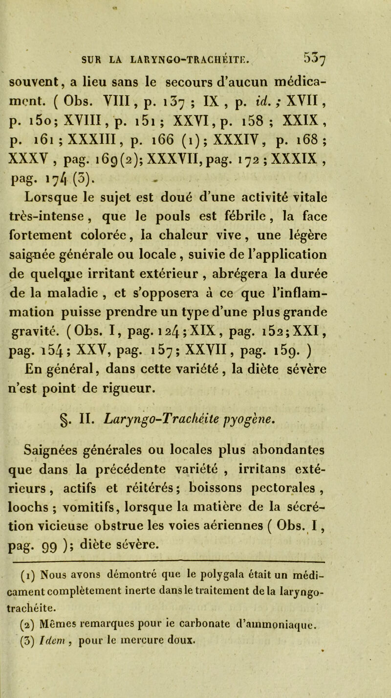 souvent, a lieu sans le secours d’aucun médica- ment. ( Obs. VIII, p. 137 ; IX , p. id. ; XVII, p. l5o; XVIII, p. i5l ; XXVI, p. 158 ; XXIX, p. 161; XXXIII, p. 166 (1); XXXIV, p. 168 ; XXXV , pag. 169(2); XXXVII, pag. 172 ; XXXIX , pag. 17/1(3). Lorsque le sujet est doué d’une activité vitale très-intense , que le pouls est fébrile, la face fortement colorée, la chaleur vive, une légère saignée générale ou locale , suivie de l’application de quelcyie irritant extérieur , abrégera la durée de la maladie , et s’opposera à ce que l’inflam- mation puisse prendre un type d’une plus grande gravité. (Obs. I, pag. 124 ; XIX, pag. 15a;XXI, pag. 154; XXV, pag. 157 ; XXVII, pag. i59. ) En général, dans cette variété , la diète sévère n’est point de rigueur. §. II. Laryngo-Trachéite pyogène. Saignées générales ou locales plus abondantes que dans la précédente variété , irritans exté- rieurs , actifs et réitérés ; boissons pectorales , loochs ; vomitifs, lorsque la matière de la sécré- tion vicieuse obstrue les voies aériennes ( Obs. I, pag. 99 ); diète sévère. (1) Nous avons démontré que le polygala était un médi- cament complètement inerte dans le traitement delà laryngo- trachéite. (2) Mêmes remarques pour ie carbonate d’ammoniaque. (3) Idem , pour le mercure doux.