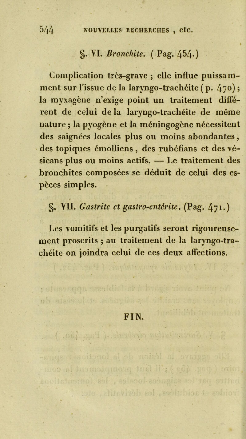 v * I §. VI. Bronchite. ( Pag. 4^40 Complication très-grave ; elle influe puissam- ment sur l’issue de la laryngo-trachéite (p. 47°) la myxagène n’exige point un traitement diffé rent de celui de la laryngo-trachéite de même nature ; la pyogène et la méningogène nécessitent des saignées locales plus ou moins abondantes, des topiques émolliens , des rubéfians et des vé- sicans plus ou moins actifs. — Le traitement des bronchites composées se déduit de celui des es- pèces simples. • §. YII. Gastrite et gastro-entérite. (Pag. 471.) Les vomitifs et les purgatifs seront rigoureuse- ment proscrits ; au traitement de la laryngo-tra- chéite on joindra celui de ces deux affections. FIN. M •