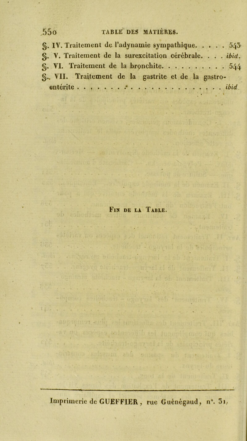 g. IV. Traitement de l’adynamie sympathique 543 g. V. Traitement de la surexcitation cérébrale. . . . ibid. g. VI. Traitement de la bronchite 544 g.. VII. Traitement de la gastrite et de la gastro- entérite .* ibid Fin de la Table. Imprimerie de GUEFFIER ? rue Guénégaud, n°. 5i,