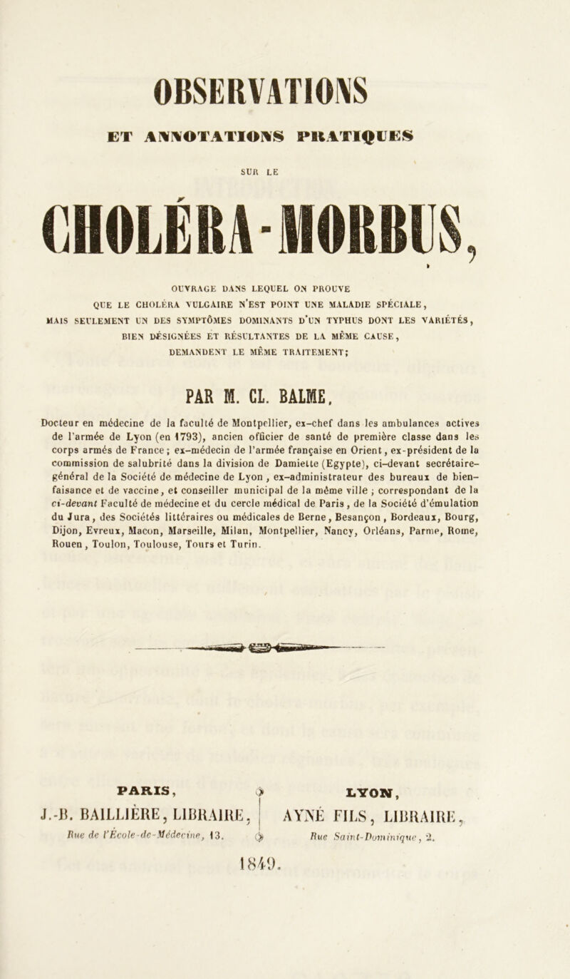 ET ANNOTATIONS PllATIQUES SUR LE te OUVRAGE DANS LEQUEL ON PROUVE QUE LE CHOLÉRA VULGAIRE N’EST POINT UNE MALADIE SPÉCIALE, MAIS SEULEMENT UN DES SYMPTÔMES DOMINANTS D’UN TYPHUS DONT LES VARIÉTÉS, BIEN DÉSIGNÉES ET RÉSULTANTES DE LA MÊME CAUSE, DEMANDENT LE MÊME TRAITEMENT; PAR M. CL. BALME, Docteur en médecine de la faculté de Montpellier, ex-chef dans les ambulances actives de l’armée de Lyon (en 1793), ancien officier de santé de première classe dans les corps armés de France; ex-médecin de l’armée française en Orient, ex-président de la commission de salubrité daus la division de Damiette (Egypte), ci-devant secrétaire- général de la Société de médecine de Lyon , ex-administrateur des bureaux de bien- faisance et de vaccine, et conseiller municipal de la même ville ; correspondant de la ci-devant Faculté de médecine et du cercle médical de Paris , de la Société d’émulation du Jura, des Sociétés littéraires ou médicales de Berne, Besançon , Bordeaui, Bourg, Dijon, Evreux, Maçon, Marseille, Milan, Montpellier, Nancy, Orléans, Parme, Rome, Rouen, Toulon, Toulouse, Tours et Turin. PARIS, c> J.-13. BAILLIÈRE, LIBRAIRE. | Hue de ïEcole de-Médecine, 13. LYON, AVIVÉ FILS, LIBRAIRE, Rue Saint-Dominique, '2. 1840.