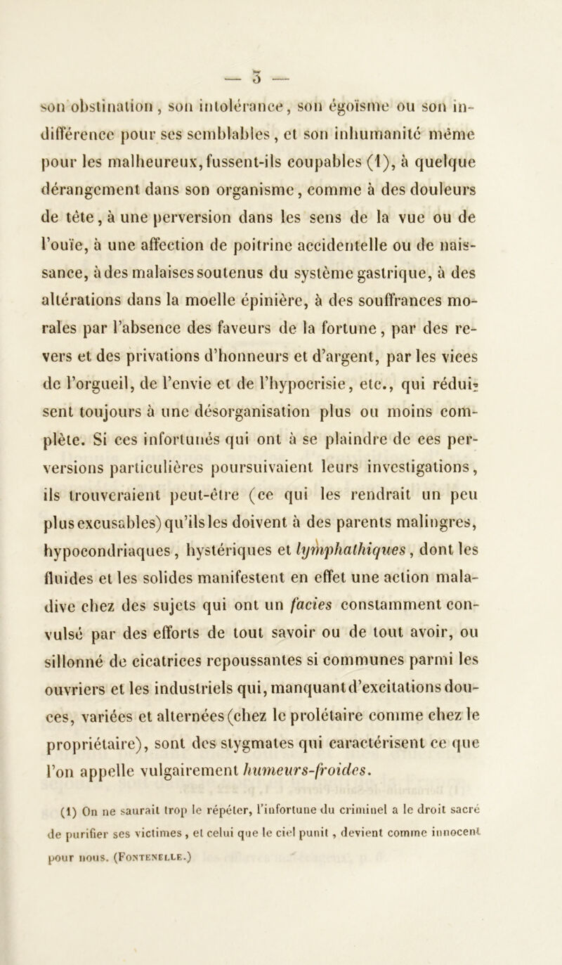 ô son obstination, son intolérance, son égoïsme ou son in- différence pour ses semblables, et son inhumanité même pour les malheureux, fussent-ils coupables (1), à quelque dérangement dans son organisme, comme à des douleurs de tète, à une perversion dans les sens de la vue ou de l’ouïe, à une affection de poitrine accidentelle ou de nais- sance, à des malaises soutenus du système gastrique, à des altérations dans la moelle épinière, à des souffrances mo- rales par l’absence des faveurs de la fortune, par des re- vers et des privations d’honneurs et d’argent, par les vices de l’orgueil, de l’envie et de l’hypocrisie, etc., qui réduis sent toujours à une désorganisation plus ou moins com- plète. Si ces infortunés qui ont à se plaindre de ces per- versions particulières poursuivaient leurs investigations, ils trouveraient peut-être (ce qui les rendrait un peu plus excusables) qu’ils les doivent à des parents malingres, hypocondriaques , hystériques et lymphathiques, dont les fluides et les solides manifestent en effet une action mala- dive chez des sujets qui ont un faciès constamment con- vulsé par des efforts de tout savoir ou de tout avoir, ou sillonné de cicatrices repoussantes si communes parmi les ouvriers et les industriels qui, manquantd’excitations dou- ces, variées et alternées (chez le prolétaire comme chez le propriétaire), sont des stygmates qui caractérisent ce que l’on appelle vulgairement humeur s-froides. (1) On ne saurait trop le répéter, l’infortune du criminel a le droit sacré de purifier ses victimes, et celui que le ciel punit , devient comme innocent pour nous. (Fontenelle.)