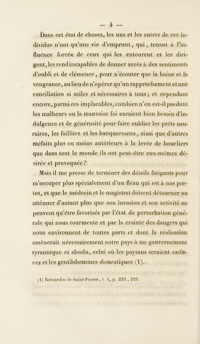 Dans cet état de choses, les uns et les autres de ces in- dividus n’ont qu’une vie d’emprunt, qui, tenant à l’in- fluence forcée de ceux qui les entourent et les diri- gent, les rend incapables de donner accès à des sentiments d’oubli et de clémence, pour n’écouter que la haine et la vengeance, au lieu de n’opérer qu’un rapprochement et une conciliation si utiles et nécessaires à tous; et cependant encore, parmi ces implacables, combien n’en est-il pasdont les malheurs ou la mauvaise foi auraient bien besoin d’in- dulgence et de générosité pour faire oublier les prêts usu- raires, les faillites et les banqueroutes, ainsi que d’autres méfaits plus ou moins antérieurs à la levée de boucliers que dans tout le monde ils ont peut-être eux-mêmes dé- sirée et provoquée? Mais il me presse de terminer des détails fatigants pour m’occuper plus spécialement d’un fléau qui est à nos por- tes, et que le médecin et le magistrat doivent détourner ou atténuer d’autant plus que son invasion et son activité ne peuvent qu’être favorisés par l’état de perturbation géné- rale qui nous tourmente et par la crainte des dangers qui nous environnent de toutes parts et dont la réalisation amènerait nécessairement notre pays à un gouvernement tyrannique et absolu, celui où les paysans seraient escla- ves elles gentilshommes domestiques (1). (1) Bernanlin-de-Saint-Pierre, t I, p. 222 , 22.V