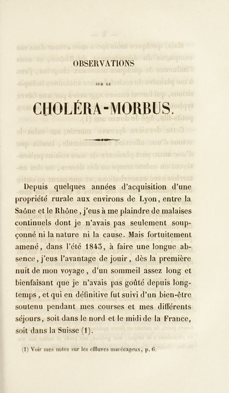 OBSERVATIONS SUft LE CHOLÉRA-MORBUS. Depuis quelques années d’acquisition d’une propriété rurale aux environs de Lyon, entre la Saône et le Rhône , j’eus à me plaindre de malaises continuels dont je n’avais pas seulement soup- çonné ni la nature ni la cause. Mais fortuitement amené, dans l’été 1843, à faire une longue ab- sence, j’eus l’avantage de jouir, dès la première nuit de mon voyage , d’un sommeil assez long et bienfaisant que je n’avais pas goûté depuis long- temps , et qui en définitive fut suivi d’un bien-être soutenu pendant mes courses et mes ditférents séjours, soit dans le nord et le midi de la France, soit dans la Suisse (1).