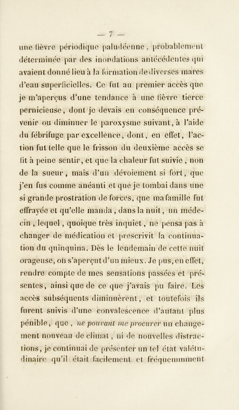 une lièvre périodique paludéenne, probablement déterminée par des inondations antécédentes qui avaient donné lieu h la formation de diverses mares d’eau superficielles. Ce fut au premier accès que je m’aperçus d’une tendance à une lièvre tierce pernicieuse, dont je devais en conséquence pré- venir ou diminuer le paroxysme suivant, à l’aide du fébrifuge par excellence, dont, en effet, l’ac- tion fut telle que le frisson du deuxième accès se lit h peine sentir, et que la chaleur fut suivie , non de la sueur, mais d’un dévoiement si fort, que j’en fus comme anéanti et que je tombai dans une si grande prostration de forces, que ma famille fut effrayée et qu’elle manda , dans la nuit, un méde- cin , lequel, quoique très inquiet, ne pensa pas à changer de médication et prescrivit la continua- tion du quinquina. Dès le lendemain de celte nuit orageuse, on s’aperçut d’un mieux. Je pus, en effet, rendre compte de mes sensations passées et pré- sentes, ainsi que de ce que j’avais pu faire. Les accès subséquents diminuèrent, et toutefois ils furent suivis d’une convalescence d’autant plus pénible, que , ne pouvant me procurer un change- ment nouveau de climat, ni de nouvelles distrac- tions, je continuai de présenter un tel état valétu- dinaire qu’il était facilement et fréquemmment