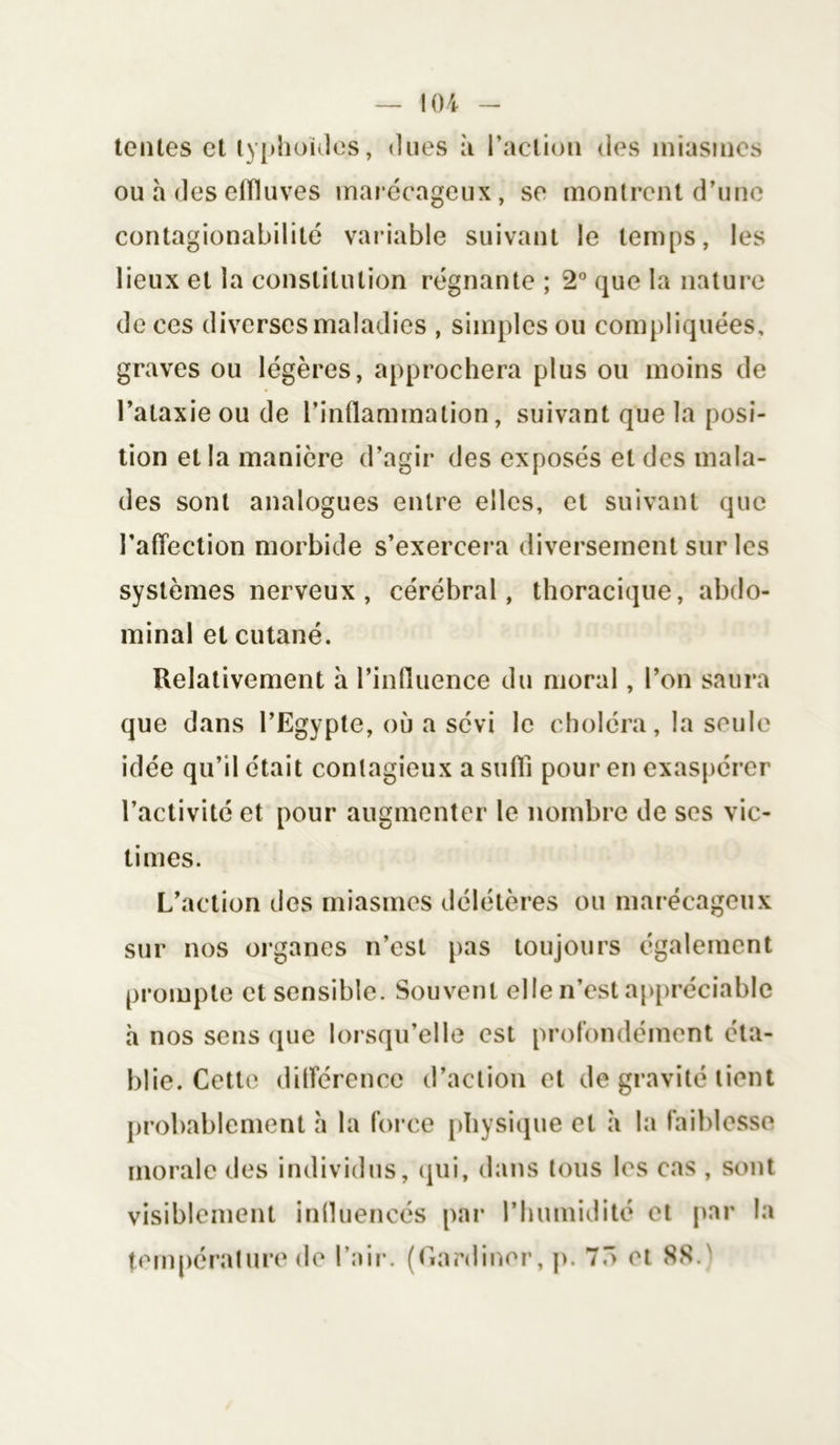 ! 04 tentes et typhoïdes, dues à l’action des miasmes ou a des elïluves marécageux, se montrent d’une contagionabililé variable suivant le temps, les lieux et la constitution régnante ; 2° que la nature de ces diverses maladies , simples ou compliquées, graves ou légères, approchera plus ou moins de l’ataxie ou de l’inflammation, suivant que la posi- tion et la manière d’agir des exposés et des mala- des sont analogues entre elles, et suivant que l’affection morbide s’exercera diversement sur les systèmes nerveux, cérébral, thoracique, abdo- minal et cutané. Relativement à l’influence du moral, l’on saura que dans l’Egypte, où a sévi le choléra, la seule idée qu’il était contagieux a suffi pour en exaspérer l’activité et pour augmenter le nombre de ses vic- times. L’action des miasmes délétères ou marécageux sur nos organes n’est pas toujours également prompte et sensible. Souvent elle n’est appréciable h nos sens que lorsqu’elle est profondément éta- blie. Cette différence d’action et de gravité tient probablement h la force physique et a la faiblesse morale des individus, qui, dans tous les cas , sont visiblement influencés par l’humidité et par la température de l’air. (Gardiner, p. 75 et 88.
