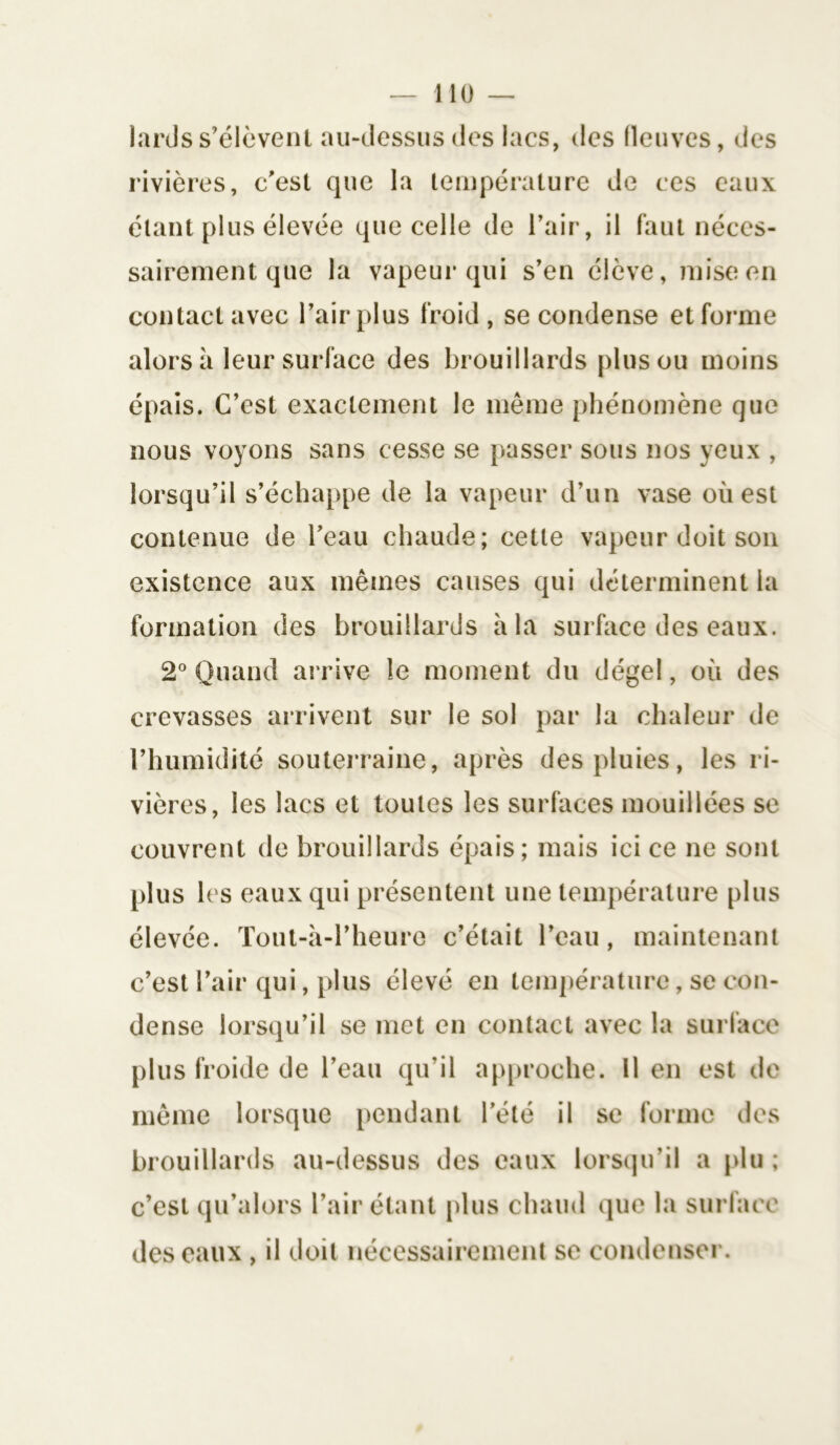 lards s’élèvent au-dessus (les lacs, des fleuves, des rivières, c'est que la température de ces eaux étant plus élevée que celle de l’air, il faut néces- sairement que la vapeur qui s’en élève, mise en contact avec l’air plus froid , se condense et forme alors à leur surface des brouillards plus ou moins épais. C’est exactement le même phénomène que nous voyons sans cesse se passer sous nos yeux , lorsqu’il s’échappe de la vapeur d’un vase ouest contenue de l’eau chaude; cette vapeur doit son existence aux mêmes causes qui déterminent la formation des brouillards à la surface des eaux. 2° Quand arrive le moment du dégel, où des crevasses arrivent sur le sol par la chaleur de l’humidité souterraine, après des pluies, les ri- vières, les lacs et toutes les surfaces mouillées se couvrent de brouillards épais; mais ici ce ne sont plus les eaux qui présentent une température plus élevée. Tout-à-l’heure c’était l’eau, maintenant c’est l’air qui, plus élevé en température, se con- dense lorsqu’il se met en contact avec la surface plus froide de l’eau qu’il approche. 11 en est de même lorsque pendant l’été il se forme des brouillards au-dessus des eaux lorsqu’il a plu ; c’est qu’alors l’air étant plus chaud que la surface des eaux , il doit nécessairement se condenser.
