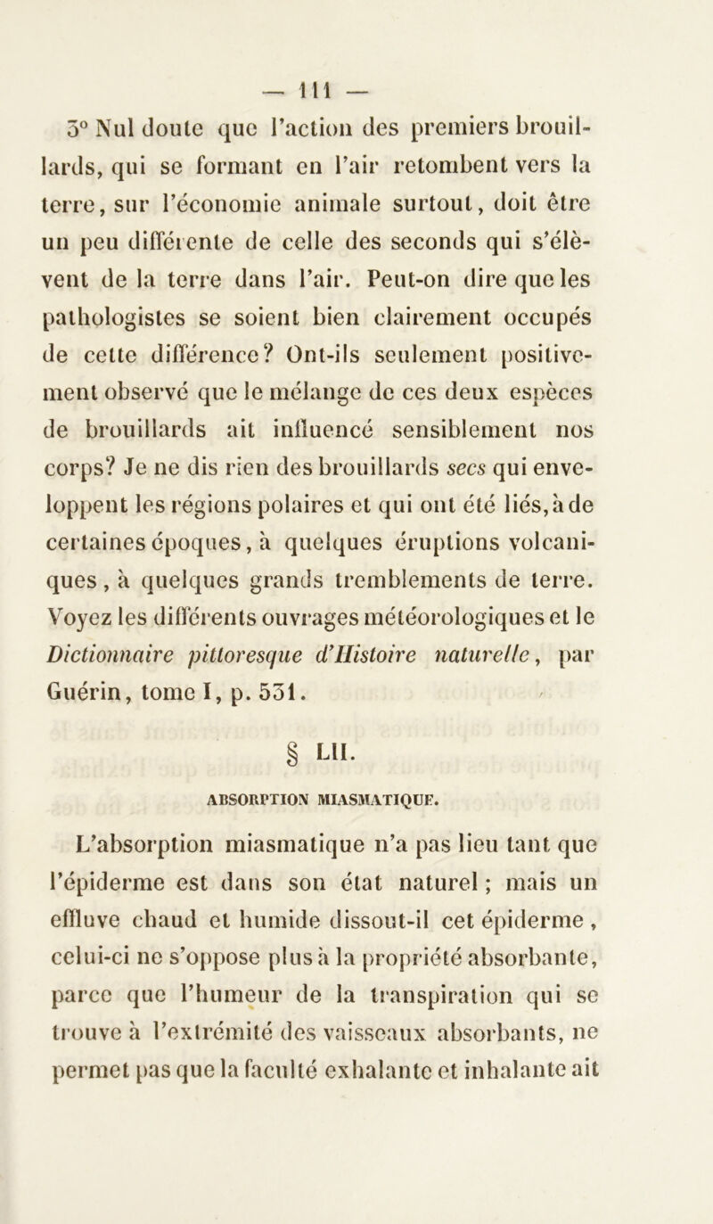 3° Nul doute que l’action des premiers brouil- lards, qui se formant en l’air retombent vers la terre, sur l’économie animale surtout, doit être un peu différente de celle des seconds qui s’élè- vent de la terre dans l’air. Peut-on dire que les pathologistes se soient bien clairement occupés de celte différence? Ont-ils seulement positive- ment observé que le mélange de ces deux espèces de brouillards ait influencé sensiblement nos corps? Je ne dis rien des brouillards secs qui enve- loppent les régions polaires et qui ont été liés, à de certaines époques, à quelques éruptions volcani- ques , à quelques grands tremblements de terre. Voyez les différents ouvrages météorologiques et le Dictionnaire pittoresque d’IIistoire naturelle, par Guérin, tome I, p. 531. L’absorption miasmatique n’a pas lieu tant que l’épiderme est dans son état naturel ; mais un effluve chaud et humide dissout-il cet épiderme, celui-ci ne s’oppose plus à la propriété absorbante, parce que l’humeur de la transpiration qui se trouve à l’extrémité des vaisseaux absorbants, ne permet pas que la faculté exhalante et inhalante ait LU. ABSORPTION MIASMATIQUE
